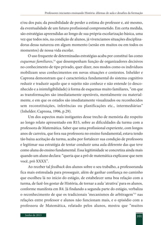 Professores iniciantes ensinando História: dilemas de aula e desafios da formação
Junho de 2013 101
e/ou dos pais; da possibilidade de perder a estima do professor e, até mesmo,
da eventualidade de um futuro profissional comprometido. Em certa medida,
são estratégias apreendidas ao longo de sua própria escolarização básica, uma
vez que todos nós, na condição de alunos, já vivenciamos situações disciplina-
doras dessa natureza em algum momento (senão em muitos ou em todos os
momentos) de nossa vida escolar.
O uso frequente de determinadas estratégias acaba por constituí-las como
esquemas familiares,14
que desempenham função de organizadores decisivos
no conhecimento de tipo privado, quer dizer, nos modos como os indivíduos
mobilizam seus conhecimentos em novas situações e contextos. Inhelder e
Caprona demonstram que é característica fundamental do sistema cognitivo
reduzir e traduzir aquilo que o sujeito não conhece e não entende (o desco-
nhecido e a ininteligibilidade) à forma de esquemas muito familiares, “em que
as transformações são imediatamente operáveis, mentalmente ou material-
mente, e em que os estados são imediatamente visualizados ou reconhecidos
sem reconstituições, inferências ou planificações etc., intermediárias”
(Inhelder; Caprona, 1996, p.29).
Um dos aspectos mais instigantes desse trecho de memória diz respeito
ao longo relato apresentado em R15, sobre as dificuldades da turma com a
professora de Matemática. Saber que uma profissional experiente, com longos
anos de carreira, que fora sua professora no ensino fundamental, estava tendo
tão baixa aceitação da turma, acaba por fortalecer sua condição de professora
e legitimar sua estratégia de tentar conduzir uma aula diferente das que teve
como aluna do ensino fundamental. Essa legitimidade se concretiza ainda mais
quando um aluno declara: “queria que a prô de matemática explicasse que nem
você, prô XXXX”.
Ao receber tal feedback dos alunos sobre o seu trabalho, a professoranda
fica mais estimulada para prosseguir, além de ganhar confiança no caminho
que escolheu lá no início do estágio, de estabelecer uma boa relação com a
turma, de fazê-los gostar de História, de tornar a aula ‘atrativa’ para os alunos,
conforme manifesta em R4. Já findando a segunda parte do estágio, verbaliza
o reconhecimento de que os tradicionais ‘mecanismos de arbitragem’15
nas
relações entre professor e alunos não funcionam mais, e o episódio com a
professora de Matemática, relatado pelos alunos, mostra que “muitos
 