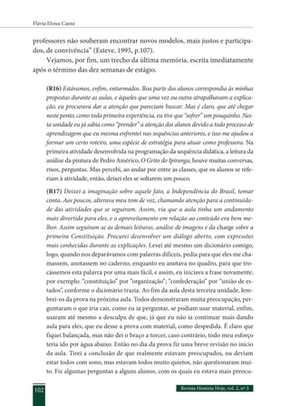 Flávia Eloisa Caimi
Revista História Hoje, vol. 2, nº 3
102
professores não souberam encontrar novos modelos, mais justos e participa-
dos, de convivência” (Esteve, 1995, p.107).
Vejamos, por fim, um trecho da última memória, escrita imediatamente
após o término das dez semanas de estágio.
(R16) Estávamos, enfim, enturmados. Boa parte dos alunos correspondia às minhas
propostas durante as aulas, e àqueles que uma vez ou outra atrapalhavam a explica-
ção, eu procurava dar a atenção que pareciam buscar. Mas é claro, que até chegar
neste ponto, como toda primeira experiência, eu tive que “sofrer” um pouquinho. Nes-
ta unidade eu já sabia como “prender” a atenção dos alunos devido a todo processo de
aprendizagem que eu mesma enfrentei nas sequências anteriores, e isso me ajudou a
formar um certo roteiro, uma espécie de estratégia para atuar como professora. Na
primeira atividade desenvolvida na programação da sequência didática, a leitura da
análise da pintura de Pedro Américo, O Grito do Ipiranga, houve muitas conversas,
risos, perguntas. Mas percebi, ao andar por entre as classes, que os alunos se refe-
riam à atividade, então, deixei eles se soltarem um pouco.
(R17) Deixei a imaginação sobre aquele fato, a Independência do Brasil, tomar
conta. Aos poucos, alterava meu tom de voz, chamando atenção para a continuida-
de das atividades que se seguiram. Assim, via que a aula tinha um andamento
mais divertido para eles, e o aproveitamento em relação ao conteúdo era bem me-
lhor. Assim seguiram-se as demais leituras, análise de imagens e da charge sobre a
primeira Constituição. Procurei desenvolver um diálogo aberto, com expressões
mais conhecidas durante as explicações. Levei até mesmo um dicionário comigo,
logo, quando nos deparávamos com palavras difíceis, pedia para que eles me cha-
massem, anotassem no caderno, enquanto eu anotava no quadro, para que tro-
cássemos esta palavra por uma mais fácil, e assim, eu iniciava a frase novamente,
por exemplo: “constituição” por “organização”; “confederação” por “união de es-
tados”, conforme o dicionário trazia. Ao fim da aula desta terceira unidade, lem-
brei-os da prova na próxima aula. Todos demonstraram muita preocupação, per-
guntaram o que iria cair, como eu ia perguntar, se podiam usar material, enfim,
usaram até mesmo a desculpa de que, já que eu não ia continuar mais dando
aula para eles, que eu desse a prova com material, como despedida. É claro que
fiquei balançada, mas não dei o braço a torcer, caso contrário, todo meu esforço
teria ido por água abaixo. Então no dia da prova fiz uma breve revisão no início
da aula. Tirei a conclusão de que realmente estavam preocupados, ou deviam
estar todos com sono, mas estavam todos muito quietos, não questionaram mui-
to. Fiz algumas perguntas a alguns alunos, com os quais eu estava mais preocu-
 