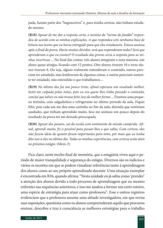 Professores iniciantes ensinando História: dilemas de aula e desafios da formação
Junho de 2013 103
pada, faziam parte dos “bagunceiros” e, para minha certeza, não tinham estuda-
do mesmo.
(R18) Apesar de me dar a resposta certa, o menino da “turma do fundão” respon-
deu de acordo com as minhas explicações, vi que respondeu sem nenhuma base de
leitura nos textos que eu havia entregado para que eles estudassem. Estava ansiosa
após o final da prova. Havia muitas dúvidas: será que responderam todas? Será que
aprenderam o que eu ensinei? O resultado das provas seria a resposta para as mi-
nhas incertezas ... No final das contas: três alunos atingiram a nota máxima, um
aluno quase atingiu, ficando com 12 pontos. Oito alunos tiraram 10 e treze alu-
nos tiraram 8. Ou seja, alguns realmente entenderam o conteúdo, outros pare-
ciam ter estudado, mas lembravam de algumas coisas, e outros pareciam somen-
te ter estudado, não entendido o que trabalhamos ...
(R19) No último dia fui um pouco triste, afinal esperava um resultado melhor.
Senti-me culpada pelas notas, pois eu era quem lhes tinha passado o conteúdo,
concluí que talvez eu não tivesse feito isso da melhor forma ... Fizemos uma peque-
na festinha, com salgadinhos e refrigerante no último período da aula. Fiquei
feliz, pois cada um me deu uma cartinha no fim da aula, dizendo que sentiriam
saudades, que tinham aprendido muito. Isso me animou um pouco depois do
resultado da prova ter me deixado preocupada.
(R20) Apesar dos pesares, saí da escola com sentimento de missão cumprida. Afi-
nal, aprendi muito, fiz o possível para passar-lhes o que sabia. Com certeza, eles
não fazem ideia do quanto foram importantes para mim, por mais que eu tenha
dito isso a eles no último dia. Todas as minhas experiências, com certeza serão úteis
no próximo estágio. (Mem-3)
Fica claro, neste trecho final de memória, que a estagiária viveu aqui o pe-
ríodo de maior tranquilidade e segurança do estágio. Diversos são os indícios e
vários os recortes em que se podem visualizar referências tanto à aprendizagem
dos alunos como ao seu próprio aprendizado docente. Uma situação exemplar
é encontrada em R16, quando afirma: “Nesta unidade eu já sabia como ‘prender’
a atenção dos alunos devido a todo processo de aprendizagem que eu mesmo
enfrentei nas sequências anteriores, e isso me ajudou a formar um certo roteiro,
uma espécie de estratégia para atuar como professora”. Esse e outros registros
evidenciam que a professora assume uma atitude investigadora, em que revisa
suas suposições, questiona como os alunos compreenderam aquilo que procurou
ensinar, descobre e traz à consciência as melhores estratégias para o trabalho
 