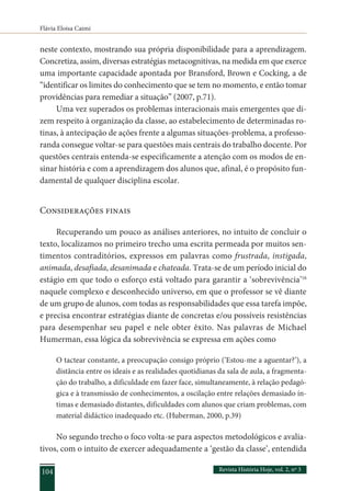 Flávia Eloisa Caimi
Revista História Hoje, vol. 2, nº 3
104
neste contexto, mostrando sua própria disponibilidade para a aprendizagem.
Concretiza, assim, diversas estratégias metacognitivas, na medida em que exerce
uma importante capacidade apontada por Bransford, Brown e Cocking, a de
“identificar os limites do conhecimento que se tem no momento, e então tomar
providências para remediar a situação” (2007, p.71).
Uma vez superados os problemas interacionais mais emergentes que di-
zem respeito à organização da classe, ao estabelecimento de determinadas ro-
tinas, à antecipação de ações frente a algumas situações-problema, a professo-
randa consegue voltar-se para questões mais centrais do trabalho docente. Por
questões centrais entenda-se especificamente a atenção com os modos de en-
sinar história e com a aprendizagem dos alunos que, afinal, é o propósito fun-
damental de qualquer disciplina escolar.
Considerações finais
Recuperando um pouco as análises anteriores, no intuito de concluir o
texto, localizamos no primeiro trecho uma escrita permeada por muitos sen-
timentos contraditórios, expressos em palavras como frustrada, instigada,
animada, desafiada, desanimada e chateada. Trata-se de um período inicial do
estágio em que todo o esforço está voltado para garantir a ‘sobrevivência’16
naquele complexo e desconhecido universo, em que o professor se vê diante
de um grupo de alunos, com todas as responsabilidades que essa tarefa impõe,
e precisa encontrar estratégias diante de concretas e/ou possíveis resistências
para desempenhar seu papel e nele obter êxito. Nas palavras de Michael
Humerman, essa lógica da sobrevivência se expressa em ações como
O tactear constante, a preocupação consigo próprio (‘Estou-me a aguentar?’), a
distância entre os ideais e as realidades quotidianas da sala de aula, a fragmenta-
ção do trabalho, a dificuldade em fazer face, simultaneamente, à relação pedagó-
gica e à transmissão de conhecimentos, a oscilação entre relações demasiado ín-
timas e demasiado distantes, dificuldades com alunos que criam problemas, com
material didáctico inadequado etc. (Huberman, 2000, p.39)
No segundo trecho o foco volta-se para aspectos metodológicos e avalia-
tivos, com o intuito de exercer adequadamente a ‘gestão da classe’, entendida
 