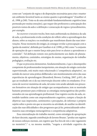 Professores iniciantes ensinando História: dilemas de aula e desafios da formação
Junho de 2013 105
como um “conjunto de regras e de disposições necessárias para criar e manter
um ambiente favorável tanto ao ensino quanto à aprendizagem” (Gauthier et
al., 1998, p.240). Trata-se de uma atividade fundamentalmente cognitiva (mas
permeada por muitas emoções), que requer dos professores a antecipação dos
possíveis rumos da aula e a definição e consecução de regras e procedimentos,
por exemplo.
Ao escrever o terceiro trecho, bem mais ambientada na dinâmica da sala
de aula, a professoranda revela condições de refletir sobre a aprendizagem dos
alunos, sobre as reações e os resultados que manifestam diante das suas inter-
venções. Nesse momento do estágio, já consegue revelar a preocupação com a
‘gestão da matéria’, definida por Gauthier et al. (1998, p.196) como “o conjunto
de operações de que o mestre lança mão para levar os alunos a aprenderem o
conteúdo”. Tal definição remete-nos particularmente aos dados de planeja-
mento, objetivos, conteúdos, estratégias de ensino, organização do trabalho
pedagógico, avaliação etc.
O que se procurou demonstrar, fundamentalmente, é que o desempenho
competente de professorandos inexperientes, em situação de estágio curricular
supervisionado, está muito mais relacionado à ‘competência adaptativa’, no
sentido de exercer uma prática deliberada e um monitoramento ativo das suas
experiências de aprendizagem (Bransford; Brown; Cocking, 2007, p.85), do
que ao resultado em si da sua intervenção docente sobre os estudantes. O re-
curso de escrever memórias de aula, tal como vem sendo adotado nos proces-
sos formativos em situação de estágio que acompanhamos, tem se mostrado
bastante promissor para evidenciar as estratégias metacognitivas dos profes-
sorandos em sua aprendizagem profissional. Esse registro escrito da aula, en-
tendido também como um empreendimento cognitivo, cumpre a função de
objetivar suas impressões, sentimentos e percepções, de informar o próprio
sujeito sobre o ponto em que se encontra na atividade, de auxiliar na identifi-
cação das suas dificuldades e dos progressos que já fez, potencializando sobre-
maneira suas estratégias metacognitivas e competências adaptativas.
Essa externalização do trabalho mental, como estratégia de apropriação
do fazer docente, segundo contribuição de Jerome Bruner, “produz um registro
de nossos esforços mentais, um registro que fica fora de nós e não vagamente
na memória”,17
e, na mesma medida, “resgata a atividade cognitiva do
 