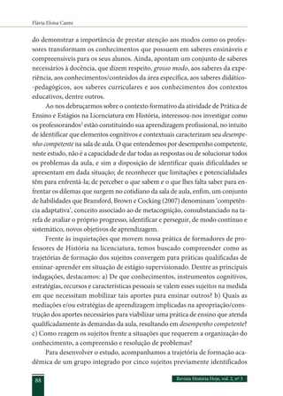 Flávia Eloisa Caimi
Revista História Hoje, vol. 2, nº 3
88
do demonstrar a importância de prestar atenção aos modos como os profes-
sores transformam os conhecimentos que possuem em saberes ensináveis e
compreensíveis para os seus alunos. Ainda, apontam um conjunto de saberes
necessários à docência, que dizem respeito, grosso modo, aos saberes da expe-
riência, aos conhecimentos/conteúdos da área específica, aos saberes didático-
-pedagógicos, aos saberes curriculares e aos conhecimentos dos contextos
educativos, dentre outros.
Ao nos debruçarmos sobre o contexto formativo da atividade de Prática de
Ensino e Estágios na Licenciatura em História, interessou-nos investigar como
os professorandos2
estão constituindo sua aprendizagem profissional, no intuito
de identificar que elementos cognitivos e contextuais caracterizam seu desempe-
nho competente na sala de aula. O que entendemos por desempenho competente,
neste estudo, não é a capacidade de dar todas as respostas ou de solucionar todos
os problemas da aula, e sim a disposição de identificar quais dificuldades se
apresentam em dada situação; de reconhecer que limitações e potencialidades
têm para enfrentá-la; de perceber o que sabem e o que lhes falta saber para en-
frentar os dilemas que surgem no cotidiano da sala de aula, enfim, um conjunto
de habilidades que Bransford, Brown e Cocking (2007) denominam ‘competên-
cia adaptativa’, conceito associado ao de metacognição, consubstanciado na ta-
refa de avaliar o próprio progresso, identificar e perseguir, de modo contínuo e
sistemático, novos objetivos de aprendizagem.
Frente às inquietações que movem nossa prática de formadores de pro-
fessores de História na licenciatura, temos buscado compreender como as
trajetórias de formação dos sujeitos convergem para práticas qualificadas de
ensinar-aprender em situação de estágio supervisionado. Dentre as principais
indagações, destacamos: a) De que conhecimentos, instrumentos cognitivos,
estratégias, recursos e características pessoais se valem esses sujeitos na medida
em que necessitam mobilizar tais aportes para ensinar outros? b) Quais as
mediações e/ou estratégias de aprendizagem implicadas na apropriação/cons-
trução dos aportes necessários para viabilizar uma prática de ensino que atenda
qualificadamente às demandas da aula, resultando em desempenho competente?
c) Como reagem os sujeitos frente a situações que requerem a organização do
conhecimento, a compreensão e resolução de problemas?
Para desenvolver o estudo, acompanhamos a trajetória de formação aca-
dêmica de um grupo integrado por cinco sujeitos previamente identificados
 