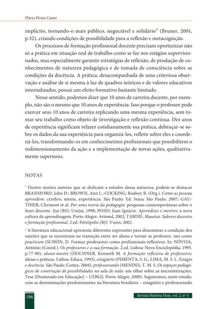 Flávia Eloisa Caimi
Revista História Hoje, vol. 2, nº 3
106
implícito, tornando-o mais público, negociável e solidário” (Bruner, 2001,
p.32), criando condições de possibilidade para a reflexão e metacognição.
Os processos de formação profissional docente precisam oportunizar não
só a prática em situação real de trabalho como se faz nos estágios supervisio-
nados, mas especialmente garantir estratégias de reflexão, de produção de co-
nhecimentos de natureza pedagógica e de tomada de consciência sobre as
condições da docência. A prática, desacompanhada de uma criteriosa obser-
vação e análise de si mesma à luz de quadros teóricos e de valores educativos
internalizados, possui um efeito formativo bastante limitado.
Nesse sentido, podemos dizer que 10 anos de carreira docente, por exem-
plo, não são o mesmo que 10 anos de experiência. Isso porque o professor pode
exercer seus 10 anos de carreira replicando uma mesma experiência, sem to-
mar seu trabalho como objeto de investigação e reflexão contínua. Dez anos
de experiência significam refazer cotidianamente sua prática, debruçar-se so-
bre os dados da sua experiência para organizá-los, refletir sobre eles e coorde-
ná-los, transformando-os em conhecimentos profissionais que possibilitem o
redimensionamento da ação e a implementação de novas ações, qualitativa-
mente superiores.
NOTAS
1
Dentre muitos autores que se dedicam a estudos dessa natureza, podem-se destacar
BRANSFORD, John D.; BROWN, Ann L.; COCKING, Rodney R. (Org.). Como as pessoas
aprendem: cérebro, mente, experiência. São Paulo: Ed. Senac São Paulo, 2007; GAU-
THIER, Clermont et al. Por uma teoria da pedagogia: pesquisas contemporâneas sobre o
fazer docente. Ijuí (RS): Unijuí, 1998; POZO, Juan Ignácio. Aprendizes e mestres: a nova
cultura da aprendizagem. Porto Alegre: Artmed, 2002; TARDIF, Maurice. Saberes docentes
e formação profissional. 2.ed. Petrópolis (RJ): Vozes, 2002.
2
A literatura educacional apresenta diferentes expressões para denominar a condição dos
sujeitos que se encontram na transição entre ser aluno e tornar-se professor, tais como
practicum (SCHÖN, D. Formar professores como profissionais reflexivos. In: NÓVOA,
António (Coord.). Os professores e a sua formação. 2.ed. Lisboa: Nova Enciclopédia, 1995.
p.77-90), aluno-mestre (ZEICHNER, Kenneth M. A formação reflexiva de professores:
ideias e práticas. Lisboa: Educa, 1993), estagiário (PIMENTA, S. G.; LIMA, M. S. L. Estágio
e docência. São Paulo: Cortez, 2004), professorando (MENDES, T. M. S. Os espaços pedagó-
gicos de construção de possibilidades na sala de aula: um olhar sobre as microinterações.
Tese [Doutorado em Educação] – UFRGS. Porto Alegre, 2000). Seguiremos, neste estudo,
com as denominações predominantes na literatura brasileira – estagiário e professorando
 