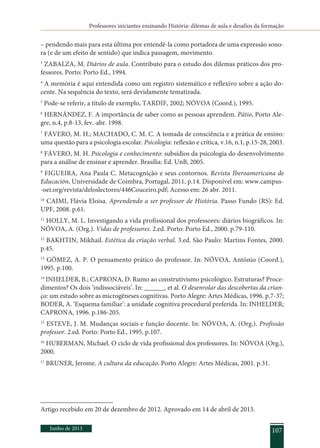 Professores iniciantes ensinando História: dilemas de aula e desafios da formação
Junho de 2013 107
– pendendo mais para esta última por entendê-la como portadora de uma expressão sono-
ra (e de um efeito de sentido) que indica passagem, movimento.
3
ZABALZA, M. Diários de aula. Contributo para o estudo dos dilemas práticos dos pro-
fessores. Porto: Porto Ed., 1994.
4
A memória é aqui entendida como um registro sistemático e reflexivo sobre a ação do-
cente. Na sequência do texto, será devidamente tematizada.
5
Pode-se referir, a título de exemplo, Tardif, 2002; NÓVOA (Coord.), 1995.
6
HERNÁNDEZ, F. A importância de saber como as pessoas aprendem. Pátio, Porto Ale-
gre, n.4, p.8-13, fev.-abr. 1998.
7
FÁVERO, M. H.; MACHADO, C. M. C. A tomada de consciência e a prática de ensino:
uma questão para a psicologia escolar. Psicologia: reflexão e crítica, v.16, n.1, p.15-28, 2003.
8
FÁVERO, M. H. Psicologia e conhecimento: subsídios da psicologia do desenvolvimento
para a análise de ensinar e aprender. Brasília: Ed. UnB, 2005.
9
FIGUEIRA, Ana Paula C. Metacognição e seus contornos. Revista Iberoamericana de
Educación, Universidade de Coimbra, Portugal, 2011, p.14. Disponível em: www.campus-
-oei.org/revista/deloslectores/446Couceiro.pdf; Acesso em: 26 abr. 2011.
10
CAIMI, Flávia Eloisa. Aprendendo a ser professor de História. Passo Fundo (RS): Ed.
UPF, 2008. p.61.
11
HOLLY, M. L. Investigando a vida profissional dos professores: diários biográficos. In:
NÓVOA, A. (Org.). Vidas de professores. 2.ed. Porto: Porto Ed., 2000. p.79-110.
12
BAKHTIN, Mikhail. Estética da criação verbal. 3.ed. São Paulo: Martins Fontes, 2000.
p.45.
13
GÓMEZ, A. P. O pensamento prático do professor. In: NÓVOA, António (Coord.),
1995. p.100.
14
INHELDER, B.; CAPRONA, D. Rumo ao construtivismo psicológico. Estruturas? Proce-
dimentos? Os dois ‘indissociáveis’. In: _______. et al. O desenrolar das descobertas da crian-
ça: um estudo sobre as microgêneses cognitivas. Porto Alegre: Artes Médicas, 1996. p.7-37;
BODER, A. ‘Esquema familiar’: a unidade cognitiva procedural preferida. In: INHELDER;
CAPRONA, 1996. p.186-205.
15
ESTEVE, J. M. Mudanças sociais e função docente. In: NÓVOA, A. (Org.). Profissão
professor. 2.ed. Porto: Porto Ed., 1995. p.107.
16
HUBERMAN, Michael. O ciclo de vida profissional dos professores. In: NÓVOA (Org.),
2000.
17
BRUNER, Jerome. A cultura da educação. Porto Alegre: Artes Médicas, 2001. p.31.
Artigo recebido em 20 de dezembro de 2012. Aprovado em 14 de abril de 2013.
 