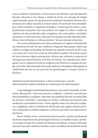 Professores iniciantes ensinando História: dilemas de aula e desafios da formação
Junho de 2013 89
como estudantes destacados na licenciatura em História, cujo desempenho
docente sobressai-se em relação à média da turma, em situação de estágio
supervisionado, apesar de não possuírem nenhuma experiência docente até o
momento de realizar tal prática na licenciatura. Do ponto de vista metodoló-
gico, foram adotadas as seguintes estratégias: a) observação de aulas e acom-
panhamento sistemático das suas práticas de estágio; b) coleta e análise de
registros de aula produzidos pelos estagiários, tais como planos, atividades,
memórias; c) entrevistas para a discussão de situações de aula, buscando iden-
tificar como enfrentam os ‘dilemas práticos’3
da sua iniciação à docência.
No recorte definido para este texto, analisamos os registros formalizados
nas memórias de aula4
de uma acadêmica integrante desse grupo-sujeito que
realizou o estágio na disciplina de História no segundo semestre de 2011 com
uma turma de 8ª série em escola da rede pública estadual. Na primeira parte
do texto trazemos alguns pressupostos teóricos que orientam a proposta de
formação que desenvolvemos na Prática de Ensino. Na segunda parte, dialo-
gamos com os registros de aula da acadêmica de História em situação de está-
gio curricular supervisionado, buscando analisar as estratégias metacognitivas
mobilizadas por ela em seu percurso de aprendizagem e atuação inicial na
docência.
Aprendizagem profissional e metacognição: alguns
pressupostos orientadores da formação de professores
A aprendizagem profissional do professor vem sendo entendida, na lite-
ratura educacional,5
como um processo complexo e contínuo, marcado por
descontinuidades e oscilações. Aprender a/na profissão docente vai muito além
de dominar conteúdos e estratégias de ensino, conforme preconizado pelo
modelo da racionalidade técnica. Antes, significa atuar em contextos comple-
xos e singulares, como o cotidiano da sala de aula, que exigem soluções possí-
veis e adequadas (e também originais e criativas) para lidar com imprevistos e
incertezas.
Nesse sentido, tanto a experiência pessoal quanto a prática profissional
são fontes importantes de aprendizagem docente, na medida em que o profes-
sor carrega consigo um conjunto de sistemas conceituais, crenças e juízos que
orientam sua ação cotidiana e tendem a não se modificar tão facilmente frente
 
