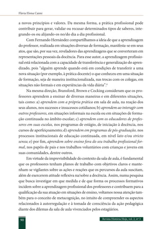 Flávia Eloisa Caimi
Revista História Hoje, vol. 2, nº 3
90
a novos princípios e valores. Da mesma forma, a prática profissional pode
contribuir para gerar, validar ou recusar determinados tipos de saberes, inte-
grando-os ou alijando-os no/do dia a dia profissional.
Com Fernando Hernández compartilhamos a ideia de que a aprendizagem
do professor, realizada em situações diversas de formação, manifesta-se em seus
atos, que são, por sua vez, reveladores das aprendizagens que se converteram em
representações pessoais da docência. Para esse autor, a aprendizagem profissio-
nal está relacionada com a capacidade de transferência e generalização do apren-
dizado, pois “alguém aprende quando está em condições de transferir a uma
nova situação (por exemplo, à prática docente) o que conheceu em uma situação
de formação, seja de maneira institucionalizada, nas trocas com os colegas, em
situações não formais e em experiências da vida diária”.6
Na mesma direção, Bransford, Brown e Cocking consideram que os pro-
fessores aprendem a ensinar de diversas maneiras e em diferentes situações,
tais como: a) aprendem com a própria prática em sala de aula, na reação dos
seus alunos, nos sucessos e insucessos cotidianos; b) aprendem ao interagir com
outros professores, em situações informais na escola ou em situações de forma-
ção continuada no âmbito escolar; c) aprendem com os educadores de profes-
sores em suas escolas, nos programas de estágio, de iniciação à docência, nos
cursos de aperfeiçoamento; d) aprendem em programas de pós-graduação, nos
processos institucionais de educação continuada, em nível lato e/ou stricto
sensu; e) por fim, aprendem sobre ensino fora do seu trabalho profissional for-
mal, nos papéis de pais e nos trabalhos voluntários com crianças e jovens em
suas comunidades, dentre outros.
Em virtude da imprevisibilidade do contexto da sala de aula, é fundamental
que os professores tenham planos de trabalho com objetivos claros e mante-
nham-se vigilantes sobre as ações e reações que os percursos da aula suscitam,
além de exercerem atitude reflexiva na/sobre a docência. Assim, numa pesquisa
que busca investigar em que medida e de que forma os processos formativos
incidem sobre a aprendizagem profissional dos professores e contribuem para a
qualificação da sua atuação em situações de ensino, voltamos nossa atenção tam-
bém para o conceito de metacognição, no intuito de compreender os aspectos
relacionados à autorregulação e à tomada de consciência da ação pedagógica
diante dos dilemas da sala de aula vivenciados pelos estagiários.
 