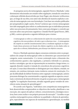 Professores iniciantes ensinando História: dilemas de aula e desafios da formação
Junho de 2013 91
As pesquisas acerca da metacognição, segundo Fávero e Machado,7
estão
diretamente relacionadas aos estudos sobre regulações, tomada de consciência
e abstração refletida desenvolvidos por Jean Piaget, não obstante verificarmos
que, ao longo de sua obra, esse autor não abordou de maneira explícita o con-
ceito de metacognição com essa formulação. Com base nos estudos publicados
por pesquisadores anglo-saxões, Fávero8
esclarece que o termo metacognição
tem sido empregado para referir os conhecimentos que os indivíduos possuem
sobre seus processos de pensamento, bem como para designar o controle que
exercem sobre seus processos cognitivos. Citando Flavell (apud Fávero, 2005,
p.288), a autora apresenta a seguinte definição para o termo:
A metacognição se refere ao conhecimento do sujeito dos seus próprios processos
cognitivos, dos seus produtos e de tudo o que se relaciona a isso ... A metacognição
diz respeito ao controle (monitoramento) ativo, à resultante regulação ou orques-
tração desses processos em função dos objetos cognitivos ou dos dados sobre os
quais eles se referem, habitualmente, para alcançar um objetivo concreto.
Fávero e Machado apontam alguns consensos existentes entre os pesqui-
sadores do campo da metacognição sobre os elementos que caracterizam tal
categoria, assim sumarizados: 1) o termo contempla tanto a dimensão dos
conhecimentos quanto a das regulações, a primeira referindo-se a pessoas,
tarefas e estratégias, que são as representações na memória a longo termo, e a
segunda dizendo respeito à tomada de consciência dos processos cognitivos
em ação; 2) essas duas dimensões se distinguem por seus objetos, estando, no
entanto, em contínua interação numa instância comum de construção; 3) a
par da dificuldade de definir fronteiras entre cognição e metacognição, autores
procuram distingui-las caracterizando a cognição segundo os aspectos concei-
tuais e estruturais do desenvolvimento em geral, ao passo que a metacognição
engloba “as regulações funcionais, ativadas segundo graus variados de cons-
ciência numa situação de aprendizagem”.
De acordo com Figueira, “indivíduos com competências metacognitivas
bem desenvolvidas compreendem os objectivos das tarefas, planificam a sua
execução, são capazes de aplicar e alterar, conscientemente, estratégias execu-
tivas, bem como avaliar o seu próprio processo de execução”.9
Acredita-se que
a prática metacognitiva possa colaborar na qualidade e eficácia da aprendiza-
gem, especialmente nos aspectos de transferência e generalização, na medida
 