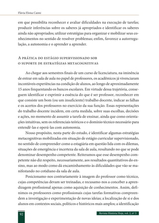 Flávia Eloisa Caimi
Revista História Hoje, vol. 2, nº 3
92
em que possibilita reconhecer e avaliar dificuldades na execução de tarefas;
produzir inferências sobre os saberes já apropriados e identificar os saberes
ainda não apropriados; utilizar estratégias para organizar e mobilizar seus co-
nhecimentos no sentido de resolver problemas; enfim, favorece a autorregu-
lação, a autonomia e o aprender a aprender.
A prática do estágio supervisionado sob
o suporte de estratégias metacognitivas
Ao chegar aos semestres finais de um curso de licenciatura, na iminência
de entrar em sala de aula no papel de professores, os acadêmicos já vivenciaram
incontáveis experiências na condição de alunos, ao longo de aproximadamente
15 anos frequentando os bancos escolares. Em virtude dessa trajetória, conse-
guem identificar e exprimir a essência do que é ser professor, reconhecer em
que consiste um bom (ou um insuficiente) trabalho docente, indicar as falhas
e os acertos dos professores no exercício da sua função. Essas representações
do trabalho docente incidem, em certa medida, sobre suas escolhas, decisões
e ações, no momento de assumir a tarefa de ensinar, ainda que como orienta-
ções intuitivas, sem os referenciais teóricos e o domínio técnico necessário para
entendê-las e operá-las com autonomia.
Nosso propósito, nesta parte do estudo, é identificar algumas estratégias
metacognitivas mobilizadas em situação de estágio curricular supervisionado,
no sentido de compreender como a estagiária em questão lida com os dilemas,
situações de emergência e incerteza da sala de aula, resultando no que se pode
denominar desempenho competente. Reiteramos que esse desempenho com-
petente não diz respeito, necessariamente, aos resultados quantitativos do en-
sino, mas ao modo como dá encaminhamento às dificuldades que vão se ma-
nifestando no cotidiano da sala de aula.
Posicionamo-nos contrariamente à imagem do professor como técnico,
cujas competências devam ser treinadas, e recusamo-nos a conceber a apren-
dizagem profissional apenas como aquisição de conhecimentos. Assim, defi-
nimos os professores como profissionais cujas tarefas formativas compreen-
dem a investigação e experimentação de novas ideias; a localização de si e dos
alunos em contextos sociais, políticos e históricos mais amplos; a identificação
 