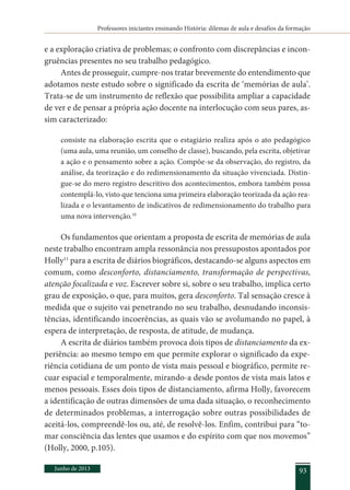 Professores iniciantes ensinando História: dilemas de aula e desafios da formação
Junho de 2013 93
e a exploração criativa de problemas; o confronto com discrepâncias e incon-
gruências presentes no seu trabalho pedagógico.
Antes de prosseguir, cumpre-nos tratar brevemente do entendimento que
adotamos neste estudo sobre o significado da escrita de ‘memórias de aula’.
Trata-se de um instrumento de reflexão que possibilita ampliar a capacidade
de ver e de pensar a própria ação docente na interlocução com seus pares, as-
sim caracterizado:
consiste na elaboração escrita que o estagiário realiza após o ato pedagógico
(uma aula, uma reunião, um conselho de classe), buscando, pela escrita, objetivar
a ação e o pensamento sobre a ação. Compõe-se da observação, do registro, da
análise, da teorização e do redimensionamento da situação vivenciada. Distin-
gue-se do mero registro descritivo dos acontecimentos, embora também possa
contemplá-lo, visto que tenciona uma primeira elaboração teorizada da ação rea-
lizada e o levantamento de indicativos de redimensionamento do trabalho para
uma nova intervenção.10
Os fundamentos que orientam a proposta de escrita de memórias de aula
neste trabalho encontram ampla ressonância nos pressupostos apontados por
Holly11
para a escrita de diários biográficos, destacando-se alguns aspectos em
comum, como desconforto, distanciamento, transformação de perspectivas,
atenção focalizada e voz. Escrever sobre si, sobre o seu trabalho, implica certo
grau de exposição, o que, para muitos, gera desconforto. Tal sensação cresce à
medida que o sujeito vai penetrando no seu trabalho, desnudando inconsis-
tências, identificando incoerências, as quais vão se avolumando no papel, à
espera de interpretação, de resposta, de atitude, de mudança.
A escrita de diários também provoca dois tipos de distanciamento da ex-
periência: ao mesmo tempo em que permite explorar o significado da expe-
riência cotidiana de um ponto de vista mais pessoal e biográfico, permite re-
cuar espacial e temporalmente, mirando-a desde pontos de vista mais latos e
menos pessoais. Esses dois tipos de distanciamento, afirma Holly, favorecem
a identificação de outras dimensões de uma dada situação, o reconhecimento
de determinados problemas, a interrogação sobre outras possibilidades de
aceitá-los, compreendê-los ou, até, de resolvê-los. Enfim, contribui para “to-
mar consciência das lentes que usamos e do espírito com que nos movemos”
(Holly, 2000, p.105).
 