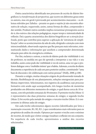 Flávia Eloisa Caimi
Revista História Hoje, vol. 2, nº 3
94
Outra característica identificada nos processos de escrita de diários bio-
gráficos é a transformação de perspectivas, que ocorre em diferentes graus entre
os autores, mas em geral é provocada por acontecimentos marcantes – os di-
lemas referidos por Zabalza – perante os quais o sujeito já não encontra alter-
nativa de solução, requerendo, assim, outras formas de olhar, compreender e
dar sentido. Produzir outros sentidos implica reexaminar pressupostos acerca
de si, dos outros e das relações pedagógicas, requer tempo e sistematicidade de
reflexão. Daí a quarta característica dos diários biográficos ser a atenção foca-
lizada, posto que contribui para superar a aplicação de ‘estruturas de simpli-
ficação’ sobre os acontecimentos da sala de aula, dirigindo a atenção com mais
intencionalidade, observando aspectos que lhe pareçam mais relevantes, siste-
matizando dados e informações que auxiliem a compreender determinada
situação para além da emergência cotidiana.
Por fim, esclarece a autora, a escrita de diários pode dar visibilidade à voz
do professor, na medida em que ele aprenda a interpretar a sua vida e o seu
trabalho, assim como pode dar visibilidade à voz de outros, uma vez que o pro-
fessor dialogue com a ‘multidão íntima’ que o habita. Ademais, a escrita do diário
documenta a experiência de cada um para posterior análise, constituindo “uma
base de discussão e de colaboração com outras pessoas” (Holly, 2000, p.108).
Durante o estágio, muitas situações exigem do professorando tomada de
decisão, flexibilização de seu planejamento, soluções emergenciais para pro-
blemas imprevistos. Selecionamos, nos registros da acadêmica cujo processo
formativo está sendo aqui acompanhado, três longos trechos de memórias
produzidos em diferentes momentos do estágio, o qual durou cerca de 10 se-
manas, com três períodos semanais de 50 minutos. O primeiro trecho (Mem-1)
é representativo das duas primeiras semanas de estágio; o segundo trecho
(Mem-2) foi escrito pela metade do estágio; o terceiro trecho (Mem-3) é con-
cernente às últimas aulas do estágio.
Em cada trecho selecionamos alguns recortes (identificados por letra e
numeração crescente, R1, R2, R3...) que consideramos mais relevantes para os
propósitos de análise do estudo. Optamos por manter o trecho com o mínimo
de recortes, de modo que o leitor consiga visualizar a reflexão em seu conjunto.
Na sequência de cada trecho, apresentamos a análise dos recortes
selecionados.
 