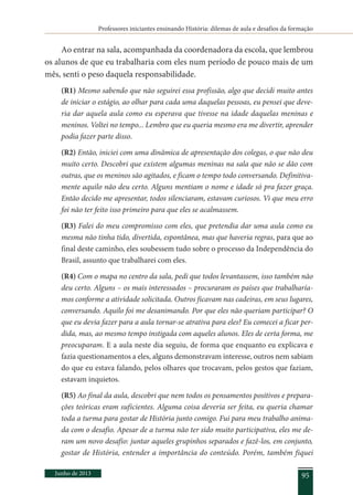 Professores iniciantes ensinando História: dilemas de aula e desafios da formação
Junho de 2013 95
Ao entrar na sala, acompanhada da coordenadora da escola, que lembrou
os alunos de que eu trabalharia com eles num período de pouco mais de um
mês, senti o peso daquela responsabilidade.
(R1) Mesmo sabendo que não seguirei essa profissão, algo que decidi muito antes
de iniciar o estágio, ao olhar para cada uma daquelas pessoas, eu pensei que deve-
ria dar aquela aula como eu esperava que tivesse na idade daquelas meninas e
meninos. Voltei no tempo... Lembro que eu queria mesmo era me divertir, aprender
podia fazer parte disso.
(R2) Então, iniciei com uma dinâmica de apresentação dos colegas, o que não deu
muito certo. Descobri que existem algumas meninas na sala que não se dão com
outras, que os meninos são agitados, e ficam o tempo todo conversando. Definitiva-
mente aquilo não deu certo. Alguns mentiam o nome e idade só pra fazer graça.
Então decido me apresentar, todos silenciaram, estavam curiosos. Vi que meu erro
foi não ter feito isso primeiro para que eles se acalmassem.
(R3) Falei do meu compromisso com eles, que pretendia dar uma aula como eu
mesma não tinha tido, divertida, espontânea, mas que haveria regras, para que ao
final deste caminho, eles soubessem tudo sobre o processo da Independência do
Brasil, assunto que trabalharei com eles.
(R4) Com o mapa no centro da sala, pedi que todos levantassem, isso também não
deu certo. Alguns – os mais interessados – procuraram os países que trabalharía-
mos conforme a atividade solicitada. Outros ficavam nas cadeiras, em seus lugares,
conversando. Aquilo foi me desanimando. Por que eles não queriam participar? O
que eu devia fazer para a aula tornar-se atrativa para eles? Eu comecei a ficar per-
dida, mas, ao mesmo tempo instigada com aqueles alunos. Eles de certa forma, me
preocuparam. E a aula neste dia seguiu, de forma que enquanto eu explicava e
fazia questionamentos a eles, alguns demonstravam interesse, outros nem sabiam
do que eu estava falando, pelos olhares que trocavam, pelos gestos que faziam,
estavam inquietos.
(R5) Ao final da aula, descobri que nem todos os pensamentos positivos e prepara-
ções teóricas eram suficientes. Alguma coisa deveria ser feita, eu queria chamar
toda a turma para gostar de História junto comigo. Fui para meu trabalho anima-
da com o desafio. Apesar de a turma não ter sido muito participativa, eles me de-
ram um novo desafio: juntar aqueles grupinhos separados e fazê-los, em conjunto,
gostar de História, entender a importância do conteúdo. Porém, também fiquei
 