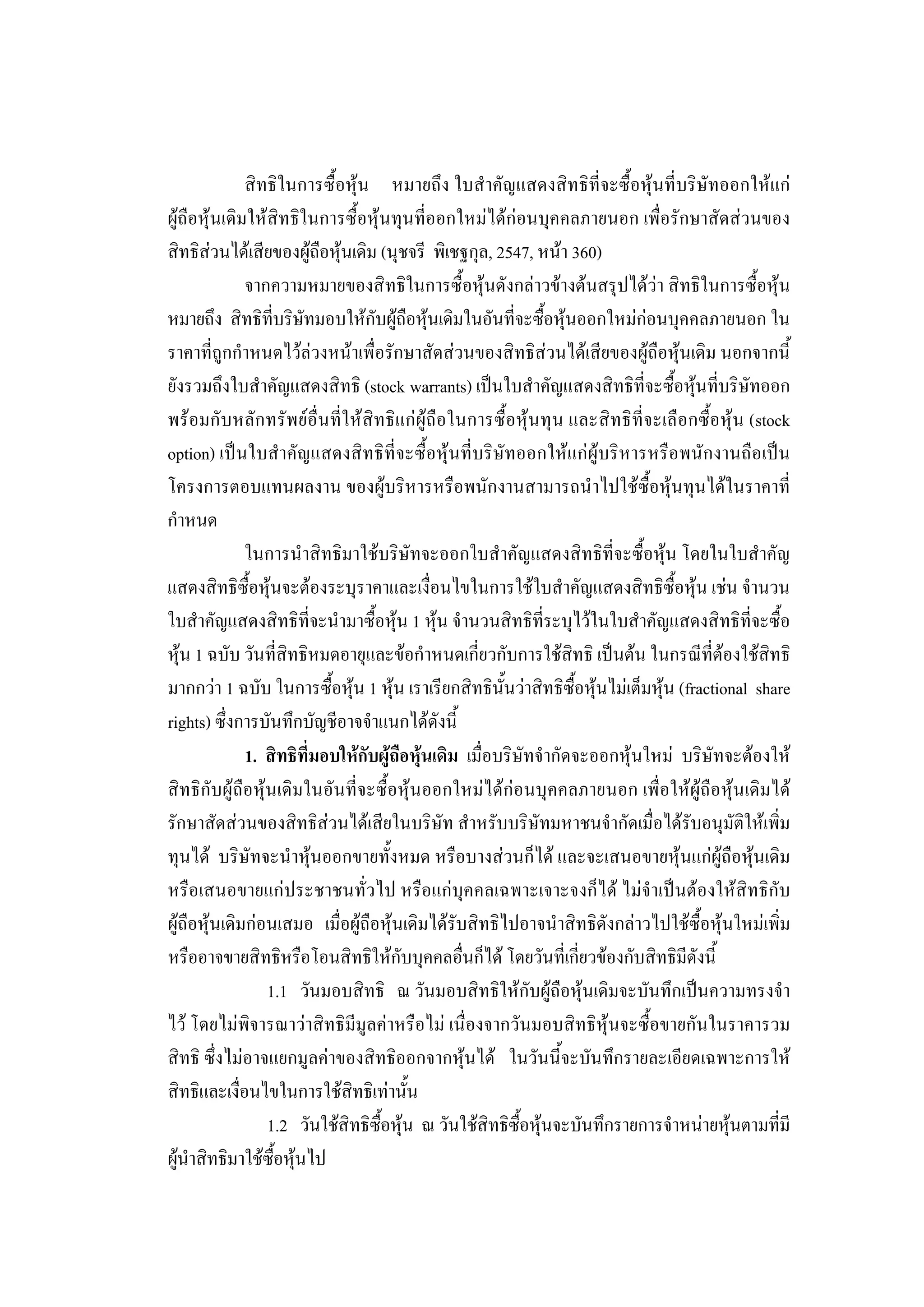 219

              สิทธิในการซื้อหุน หมายถึง ใบสําคัญแสดงสิทธิที่จะซื้อหุนที่บริษัทออกใหแก
ผูถือหุนเดิมใหสิทธิในการซื้อหุนทุนที่ออกใหมไดกอนบุคคลภายนอก เพื่อรักษาสัดสวนของ
สิทธิสวนไดเสียของผูถือหุนเดิม (นุชจรี พิเชฐกุล, 2547, หนา 360)
              จากความหมายของสิทธิในการซื้อหุนดังกลาวขางตนสรุปไดวา สิทธิในการซื้อหุน
หมายถึง สิทธิที่บริษัทมอบใหกับผูถือหุนเดิมในอันที่จะซื้อหุนออกใหมกอนบุคคลภายนอก ใน
ราคาที่ถูกกําหนดไวลวงหนาเพื่อรักษาสัดสวนของสิทธิสวนไดเสียของผูถือหุนเดิม นอกจากนี้
ยังรวมถึงใบสําคัญแสดงสิทธิ (stock warrants) เปนใบสําคัญแสดงสิทธิที่จะซื้อหุนที่บริษัทออก
พรอมกับหลักทรัพยอื่นที่ใหสิทธิแกผูถือในการซื้อหุนทุน และสิทธิที่จะเลือกซื้อหุน (stock
option) เปนใบสําคัญแสดงสิทธิที่จะซื้อหุนที่บริษัทออกใหแกผูบริหารหรือพนักงานถือเปน
โครงการตอบแทนผลงาน ของผูบริหารหรือพนักงานสามารถนําไปใชซื้อหุนทุนไดในราคาที่
กําหนด
              ในการนําสิทธิมาใชบริษัทจะออกใบสําคัญแสดงสิทธิที่จะซื้อหุน โดยในใบสําคัญ
แสดงสิทธิซื้อหุนจะตองระบุราคาและเงื่อนไขในการใชใบสําคัญแสดงสิทธิซื้อหุน เชน จํานวน
ใบสําคัญแสดงสิทธิที่จะนํามาซื้อหุน 1 หุน จํานวนสิทธิที่ระบุไวในใบสําคัญแสดงสิทธิที่จะซื้อ
หุน 1 ฉบับ วันที่สิทธิหมดอายุและขอกําหนดเกี่ยวกับการใชสิทธิ เปนตน ในกรณีที่ตองใชสิทธิ
มากกวา 1 ฉบับ ในการซื้อหุน 1 หุน เราเรียกสิทธินั้นวาสิทธิซื้อหุนไมเต็มหุน (fractional share
rights) ซึ่งการบันทึกบัญชีอาจจําแนกไดดังนี้
              1. สิทธิที่มอบใหกับผูถือหุนเดิม เมื่อบริษัทจํากัดจะออกหุนใหม บริษัทจะตองให
สิทธิกับผูถือหุนเดิมในอันที่จะซื้อหุนออกใหมไดกอนบุคคลภายนอก เพื่อใหผูถือหุนเดิมได
รักษาสัดสวนของสิทธิสวนไดเสียในบริษัท สําหรับบริษัทมหาชนจํากัดเมื่อไดรับอนุมัติใหเพิ่ม
ทุนได บริษัทจะนําหุนออกขายทั้งหมด หรือบางสวนก็ได และจะเสนอขายหุนแกผูถือหุนเดิม
หรือเสนอขายแกประชาชนทั่วไป หรือแกบุคคลเฉพาะเจาะจงก็ได ไมจําเปนตองใหสิทธิกับ
ผูถือหุนเดิมกอนเสมอ เมื่อผูถือหุนเดิมไดรับสิทธิไปอาจนําสิทธิดังกลาวไปใชซื้อหุนใหมเพิ่ม
หรืออาจขายสิทธิหรือโอนสิทธิใหกับบุคคลอื่นก็ได โดยวันที่เกี่ยวของกับสิทธิมีดังนี้
                 1.1 วันมอบสิทธิ ณ วันมอบสิทธิใหกับผูถือหุนเดิมจะบันทึกเปนความทรงจํา
ไว โดยไมพิจารณาวาสิทธิมีมูลคาหรือไม เนื่องจากวันมอบสิทธิหุนจะซื้อขายกันในราคารวม
สิทธิ ซึ่งไมอาจแยกมูลคาของสิทธิออกจากหุนได ในวันนี้จะบันทึกรายละเอียดเฉพาะการให
สิทธิและเงื่อนไขในการใชสิทธิเทานั้น
                 1.2 วันใชสิทธิซื้อหุน ณ วันใชสิทธิซื้อหุนจะบันทึกรายการจําหนายหุนตามทีมี ่
ผูนําสิทธิมาใชซื้อหุนไป
 