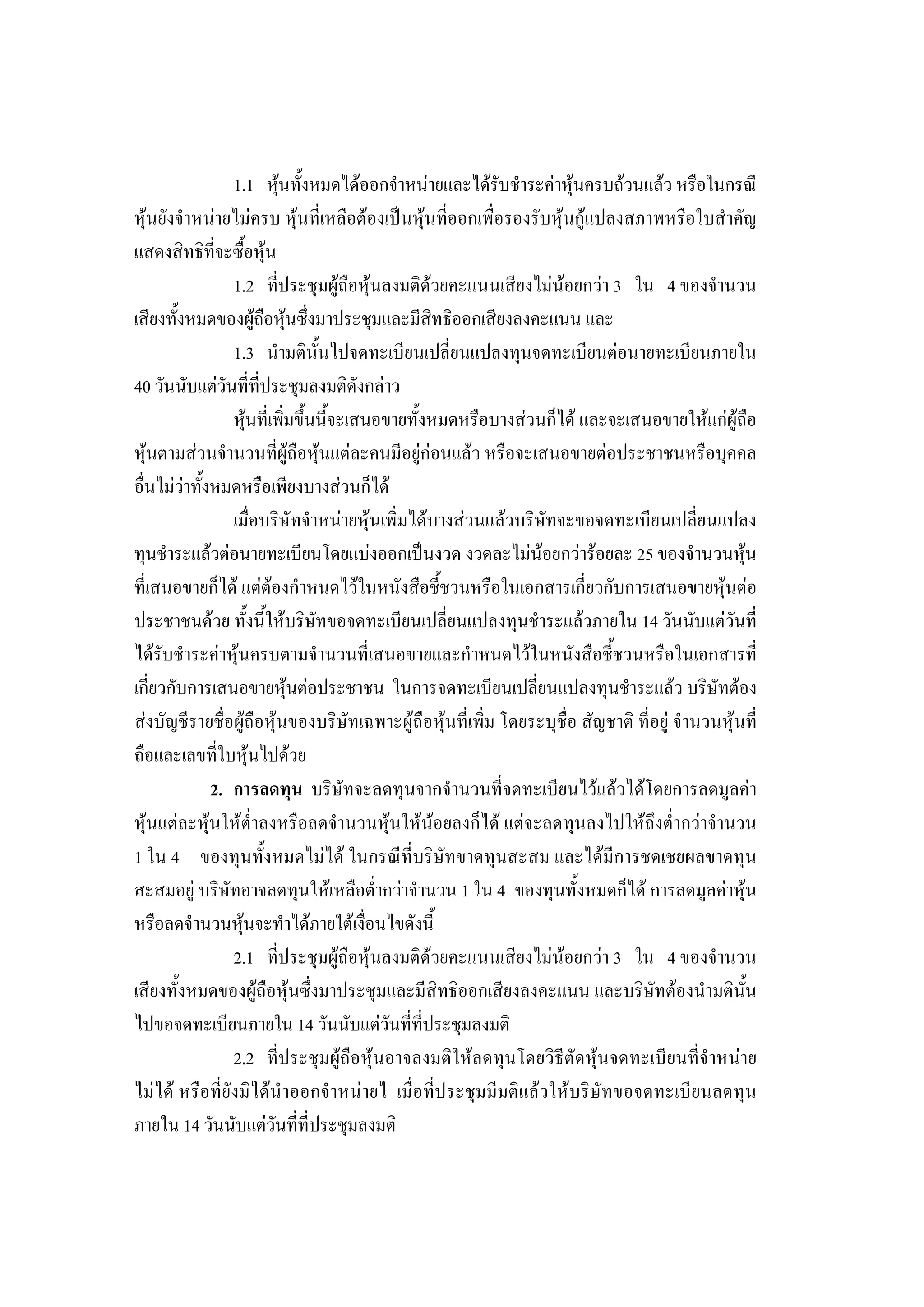 232

                 1.1 หุนทั้งหมดไดออกจําหนายและไดรับชําระคาหุนครบถวนแลว หรือในกรณี
หุนยังจําหนายไมครบ หุนที่เหลือตองเปนหุนที่ออกเพื่อรองรับหุนกูแปลงสภาพหรือใบสําคัญ
แสดงสิทธิที่จะซื้อหุน
                 1.2 ที่ประชุมผูถือหุนลงมติดวยคะแนนเสียงไมนอยกวา 3 ใน 4 ของจํานวน
เสียงทั้งหมดของผูถือหุนซึ่งมาประชุมและมีสิทธิออกเสียงลงคะแนน และ
                 1.3 นํามตินั้นไปจดทะเบียนเปลี่ยนแปลงทุนจดทะเบียนตอนายทะเบียนภายใน
40 วันนับแตวันที่ที่ประชุมลงมติดังกลาว
                 หุนที่เพิ่มขึ้นนี้จะเสนอขายทั้งหมดหรือบางสวนก็ได และจะเสนอขายใหแกผูถือ
หุนตามสวนจํานวนที่ผูถือหุนแตละคนมีอยูกอนแลว หรือจะเสนอขายตอประชาชนหรือบุคคล
อื่นไมวาทั้งหมดหรือเพียงบางสวนก็ได
                 เมื่อบริษัทจําหนายหุนเพิ่มไดบางสวนแลวบริษัทจะขอจดทะเบียนเปลี่ยนแปลง
ทุนชําระแลวตอนายทะเบียนโดยแบงออกเปนงวด งวดละไมนอยกวารอยละ 25 ของจํานวนหุน
ที่เสนอขายก็ได แตตองกําหนดไวในหนังสือชี้ชวนหรือในเอกสารเกี่ยวกับการเสนอขายหุนตอ
ประชาชนดวย ทั้งนี้ใหบริษัทขอจดทะเบียนเปลี่ยนแปลงทุนชําระแลวภายใน 14 วันนับแตวันที่
ไดรับชําระคาหุนครบตามจํานวนที่เสนอขายและกําหนดไวในหนังสือชี้ชวนหรือในเอกสารที่
เกี่ยวกับการเสนอขายหุนตอประชาชน ในการจดทะเบียนเปลี่ยนแปลงทุนชําระแลว บริษัทตอง
สงบัญชีรายชื่อผูถือหุนของบริษัทเฉพาะผูถือหุนที่เพิ่ม โดยระบุชื่อ สัญชาติ ที่อยู จํานวนหุนที่
ถือและเลขที่ใบหุนไปดวย
              2. การลดทุน บริษัทจะลดทุนจากจํานวนที่จดทะเบียนไวแลวไดโดยการลดมูลคา
หุนแตละหุนใหต่ําลงหรือลดจํานวนหุนใหนอยลงก็ได แตจะลดทุนลงไปใหถึงต่ํากวาจํานวน
1 ใน 4 ของทุนทั้งหมดไมได ในกรณีที่บริษัทขาดทุนสะสม และไดมีการชดเชยผลขาดทุน
สะสมอยู บริษัทอาจลดทุนใหเหลือต่ํากวาจํานวน 1 ใน 4 ของทุนทั้งหมดก็ได การลดมูลคาหุน
หรือลดจํานวนหุนจะทําไดภายใตเงื่อนไขดังนี้
                 2.1 ที่ประชุมผูถือหุนลงมติดวยคะแนนเสียงไมนอยกวา 3 ใน 4 ของจํานวน
เสียงทั้งหมดของผูถือหุนซึ่งมาประชุมและมีสิทธิออกเสียงลงคะแนน และบริษัทตองนํามตินั้น
ไปขอจดทะเบียนภายใน 14 วันนับแตวันที่ที่ประชุมลงมติ
                 2.2 ที่ประชุมผูถือหุนอาจลงมติใหลดทุนโดยวิธีตัดหุนจดทะเบียนที่จําหนาย
ไมได หรือที่ยังมิไดนําออกจําหนายไ เมื่อที่ประชุมมีมติแลวใหบริษัทขอจดทะเบียนลดทุน
ภายใน 14 วันนับแตวันที่ที่ประชุมลงมติ
 