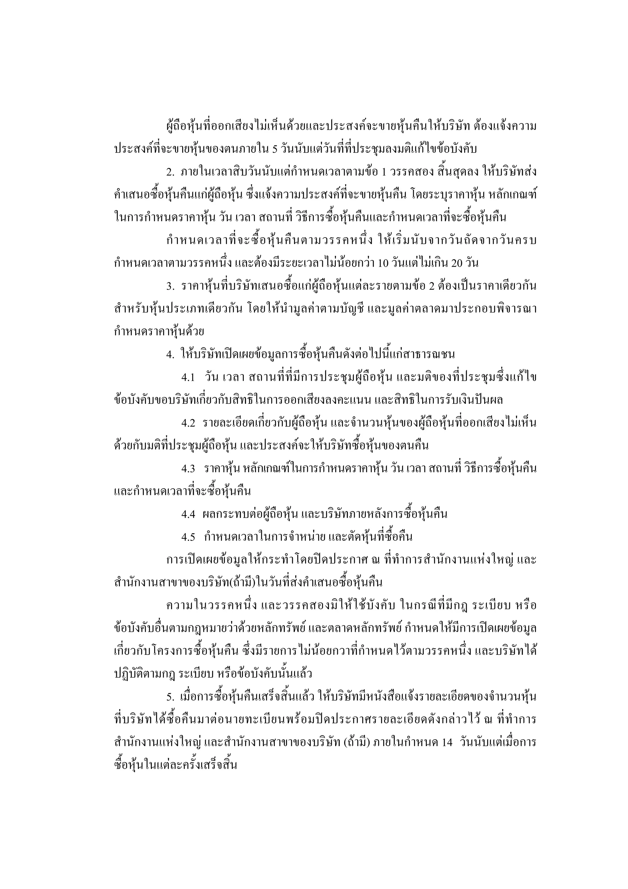 209

                 ผูถือหุนที่ออกเสียงไมเห็นดวยและประสงคจะขายหุนคืนใหบริษัท ตองแจงความ
ประสงคที่จะขายหุนของตนภายใน 5 วันนับแตวันที่ที่ประชุมลงมติแกไขขอบังคับ
                 2. ภายในเวลาสิบวันนับแตกําหนดเวลาตามขอ 1 วรรคสอง สิ้นสุดลง ใหบริษัทสง
คําเสนอซื้อหุนคืนแกผูถือหุน ซึ่งแจงความประสงคที่จะขายหุนคืน โดยระบุราคาหุน หลักเกณฑ
ในการกําหนดราคาหุน วัน เวลา สถานที่ วิธีการซื้อหุนคืนและกําหนดเวลาที่จะซื้อหุนคืน
                 กํ า หนดเวลาที่ จ ะซื้ อ หุ น คื น ตามวรรคหนึ่ ง ให เ ริ่ ม นั บ จากวั น ถั ด จากวั น ครบ
กําหนดเวลาตามวรรคหนึ่ง และตองมีระยะเวลาไมนอยกวา 10 วันแตไมเกิน 20 วัน
                 3. ราคาหุนที่บริษัทเสนอซื้อแกผูถือหุนแตละรายตามขอ 2 ตองเปนราคาเดียวกัน
สําหรับหุนประเภทเดียวกัน โดยใหนํามูลคาตามบัญชี และมูลคาตลาดมาประกอบพิจารณา
กําหนดราคาหุนดวย
                 4. ใหบริษัทเปดเผยขอมูลการซื้อหุนคืนดังตอไปนี้แกสาธารณชน
                      4.1 วัน เวลา สถานที่ที่มี การประชุมผูถือหุน และมติของที่ ประชุมซึ่ งแก ไ ข
ขอบังคับขอบริษัทเกี่ยวกับสิทธิในการออกเสียงลงคะแนน และสิทธิในการรับเงินปนผล
                      4.2 รายละเอียดเกี่ยวกับผูถือหุน และจํานวนหุนของผูถือหุนที่ออกเสียงไมเห็น
ดวยกับมติที่ประชุมผูถือหุน และประสงคจะใหบริษัทซื้อหุนของตนคืน
                      4.3 ราคาหุน หลักเกณฑในการกําหนดราคาหุน วัน เวลา สถานที่ วิธีการซื้อหุนคืน
และกําหนดเวลาที่จะซื้อหุนคืน
                      4.4 ผลกระทบตอผูถือหุน และบริษัทภายหลังการซื้อหุนคืน
                      4.5 กําหนดเวลาในการจําหนาย และตัดหุนที่ซื้อคืน
                 การเปดเผยขอมูลใหกระทําโดยปดประกาศ ณ ที่ทําการสํานักงานแหงใหญ และ
สํานักงานสาขาของบริษัท(ถามี)ในวันที่สงคําเสนอซื้อหุนคืน
                 ความในวรรคหนึ่ ง และวรรคสองมิ ใ ห ใ ช บั ง คั บ ในกรณี ที่ มี ก ฎ ระเบี ย บ หรื อ
ขอบังคับอื่นตามกฎหมายวาดวยหลักทรัพย และตลาดหลักทรัพย กําหนดใหมีการเปดเผยขอมูล
เกี่ยวกับโครงการซื้อหุนคืน ซึ่งมีรายการไมนอยกวาที่กําหนดไวตามวรรคหนึ่ง และบริษัทได
ปฏิบัติตามกฎ ระเบียบ หรือขอบังคับนั้นแลว
                 5. เมื่อการซื้อหุนคืนเสร็จสิ้นแลว ใหบริษัทมีหนังสือแจงรายละเอียดของจํานวนหุน
ที่บ ริ ษั ท ได ซื้ อคื น มาต อ นายทะเบีย นพร อ มป ด ประกาศรายละเอี ย ดดั ง กล า วไว ณ ที่ทํ า การ
สํานักงานแหงใหญ และสํานักงานสาขาของบริษัท (ถามี) ภายในกําหนด 14 วันนับแตเมื่อการ
ซื้อหุนในแตละครั้งเสร็จสิ้น
 