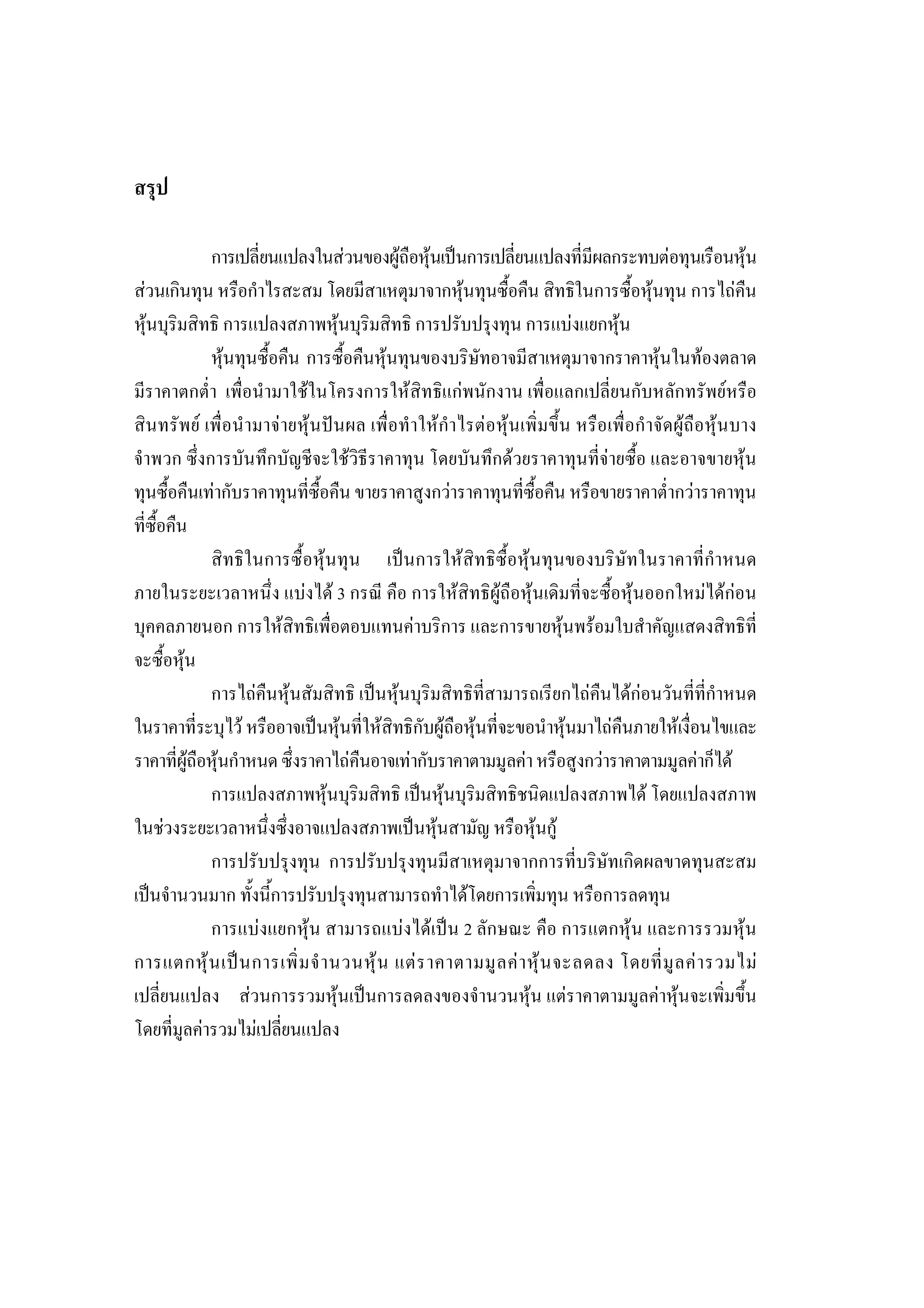 238

สรุป

             การเปลี่ยนแปลงในสวนของผูถือหุนเปนการเปลี่ยนแปลงที่มีผลกระทบตอทุนเรือนหุน
สวนเกินทุน หรือกําไรสะสม โดยมีสาเหตุมาจากหุนทุนซื้อคืน สิทธิในการซื้อหุนทุน การไถคืน
หุนบุริมสิทธิ การแปลงสภาพหุนบุริมสิทธิ การปรับปรุงทุน การแบงแยกหุน
             หุนทุนซื้อคืน การซื้อคืนหุนทุนของบริษัทอาจมีสาเหตุมาจากราคาหุนในทองตลาด
มีราคาตกต่ํา เพื่อนํามาใชในโครงการใหสิทธิแกพนักงาน เพื่อแลกเปลี่ยนกับหลักทรัพยหรือ
สินทรัพย เพื่อนํามาจายหุนปนผล เพื่อทําใหกําไรตอหุนเพิ่มขึ้น หรือเพื่อกําจัดผูถือหุนบาง
จําพวก ซึ่งการบันทึกบัญชีจะใชวิธีราคาทุน โดยบันทึกดวยราคาทุนที่จายซื้อ และอาจขายหุน
ทุนซื้อคืนเทากับราคาทุนที่ซื้อคืน ขายราคาสูงกวาราคาทุนที่ซื้อคืน หรือขายราคาต่ํากวาราคาทุน
ที่ซื้อคืน
             สิทธิในการซื้อหุนทุน เปนการใหสิทธิซื้อหุนทุนของบริษัทในราคาที่กําหนด
ภายในระยะเวลาหนึ่ง แบงได 3 กรณี คือ การใหสิทธิผูถือหุนเดิมที่จะซื้อหุนออกใหมไดกอน
บุคคลภายนอก การใหสิทธิเพื่อตอบแทนคาบริการ และการขายหุนพรอมใบสําคัญแสดงสิทธิที่
จะซื้อหุน
             การไถคืนหุนสัมสิทธิ เปนหุนบุริมสิทธิที่สามารถเรียกไถคืนไดกอนวันที่ที่กําหนด
ในราคาที่ระบุไว หรืออาจเปนหุนที่ใหสิทธิกับผูถือหุนที่จะขอนําหุนมาไถคืนภายใหเงื่อนไขและ
ราคาที่ผูถือหุนกําหนด ซึ่งราคาไถคืนอาจเทากับราคาตามมูลคา หรือสูงกวาราคาตามมูลคาก็ได
             การแปลงสภาพหุนบุริมสิทธิ เปนหุนบุริมสิทธิชนิดแปลงสภาพได โดยแปลงสภาพ
ในชวงระยะเวลาหนึ่งซึ่งอาจแปลงสภาพเปนหุนสามัญ หรือหุนกู
             การปรับปรุงทุน การปรับปรุงทุนมีสาเหตุมาจากการที่บริษัทเกิดผลขาดทุนสะสม
เปนจํานวนมาก ทั้งนี้การปรับปรุงทุนสามารถทําไดโดยการเพิ่มทุน หรือการลดทุน
             การแบงแยกหุน สามารถแบงไดเปน 2 ลักษณะ คือ การแตกหุน และการรวมหุน
การแตกหุ น เป น การเพิ่ ม จํ า นวนหุ น แต ร าคาตามมู ล ค า หุ น จะลดลง โดยที่ มู ล ค า รวมไม
เปลี่ยนแปลง สวนการรวมหุนเปนการลดลงของจํานวนหุน แตราคาตามมูลคาหุนจะเพิ่มขึ้น
โดยที่มูลคารวมไมเปลี่ยนแปลง
 