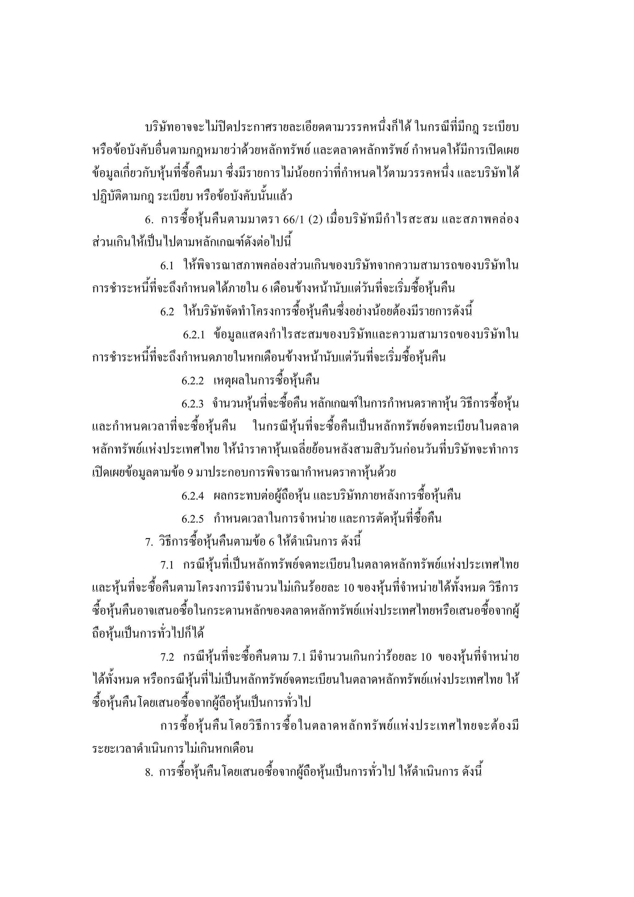 210

            บริษัทอาจจะไมปดประกาศรายละเอียดตามวรรคหนึ่งก็ได ในกรณีที่มีกฎ ระเบียบ
หรือขอบังคับอื่นตามกฎหมายวาดวยหลักทรัพย และตลาดหลักทรัพย กําหนดใหมีการเปดเผย
ขอมูลเกี่ยวกับหุนที่ซื้อคืนมา ซึ่งมีรายการไมนอยกวาที่กําหนดไวตามวรรคหนึ่ง และบริษัทได
ปฏิบัติตามกฎ ระเบียบ หรือขอบังคับนั้นแลว
            6. การซื้อหุ น คืนตามมาตรา 66/1 (2) เมื่อบริษัทมีกํ าไรสะสม และสภาพคล อง
สวนเกินใหเปนไปตามหลักเกณฑดังตอไปนี้
                6.1 ใหพิจารณาสภาพคลองสวนเกินของบริษัทจากความสามารถของบริษัทใน
การชําระหนี้ที่จะถึงกําหนดไดภายใน 6 เดือนขางหนานับแตวันที่จะเริ่มซื้อหุนคืน
                6.2 ใหบริษัทจัดทําโครงการซื้อหุนคืนซึ่งอยางนอยตองมีรายการดังนี้
                      6.2.1 ขอมูลแสดงกําไรสะสมของบริษัทและความสามารถของบริษัทใน
การชําระหนี้ที่จะถึงกําหนดภายในหกเดือนขางหนานับแตวันที่จะเริ่มซื้อหุนคืน
                      6.2.2 เหตุผลในการซื้อหุนคืน
                      6.2.3 จํานวนหุนที่จะซื้อคืน หลักเกณฑในการกําหนดราคาหุน วิธีการซื้อหุน
และกําหนดเวลาที่จะซื้อหุนคืน ในกรณีหุนที่จะซื้อคืนเปนหลักทรัพยจดทะเบียนในตลาด
หลักทรัพยแหงประเทศไทย ใหนําราคาหุนเฉลี่ยยอนหลังสามสิบวันกอนวันที่บริษัทจะทําการ
เปดเผยขอมูลตามขอ 9 มาประกอบการพิจารณากําหนดราคาหุนดวย
                      6.2.4 ผลกระทบตอผูถือหุน และบริษัทภายหลังการซื้อหุนคืน
                      6.2.5 กําหนดเวลาในการจําหนาย และการตัดหุนที่ซื้อคืน
            7. วิธีการซื้อหุนคืนตามขอ 6 ใหดําเนินการ ดังนี้
                7.1 กรณีหุนที่เปนหลักทรัพยจดทะเบียนในตลาดหลักทรัพยแหงประเทศไทย
และหุนที่จะซื้อคืนตามโครงการมีจํานวนไมเกินรอยละ 10 ของหุนที่จําหนายไดทั้งหมด วิธีการ
ซื้อหุนคืนอาจเสนอซื้อในกระดานหลักของตลาดหลักทรัพยแหงประเทศไทยหรือเสนอซื้อจากผู
ถือหุนเปนการทั่วไปก็ได
                7.2 กรณีหุนที่จะซื้อคืนตาม 7.1 มีจํานวนเกินกวารอยละ 10 ของหุนที่จําหนาย
ไดทั้งหมด หรือกรณีหุนที่ไมเปนหลักทรัพยจดทะเบียนในตลาดหลักทรัพยแหงประเทศไทย ให
ซื้อหุนคืนโดยเสนอซื้อจากผูถือหุนเปนการทั่วไป
                การซื้ อ หุ น คื น โดยวิ ธี ก ารซื้ อ ในตลาดหลั ก ทรั พ ย แ ห ง ประเทศไทยจะต อ งมี
ระยะเวลาดําเนินการไมเกินหกเดือน
            8. การซื้อหุนคืนโดยเสนอซื้อจากผูถือหุนเปนการทั่วไป ใหดําเนินการ ดังนี้
 