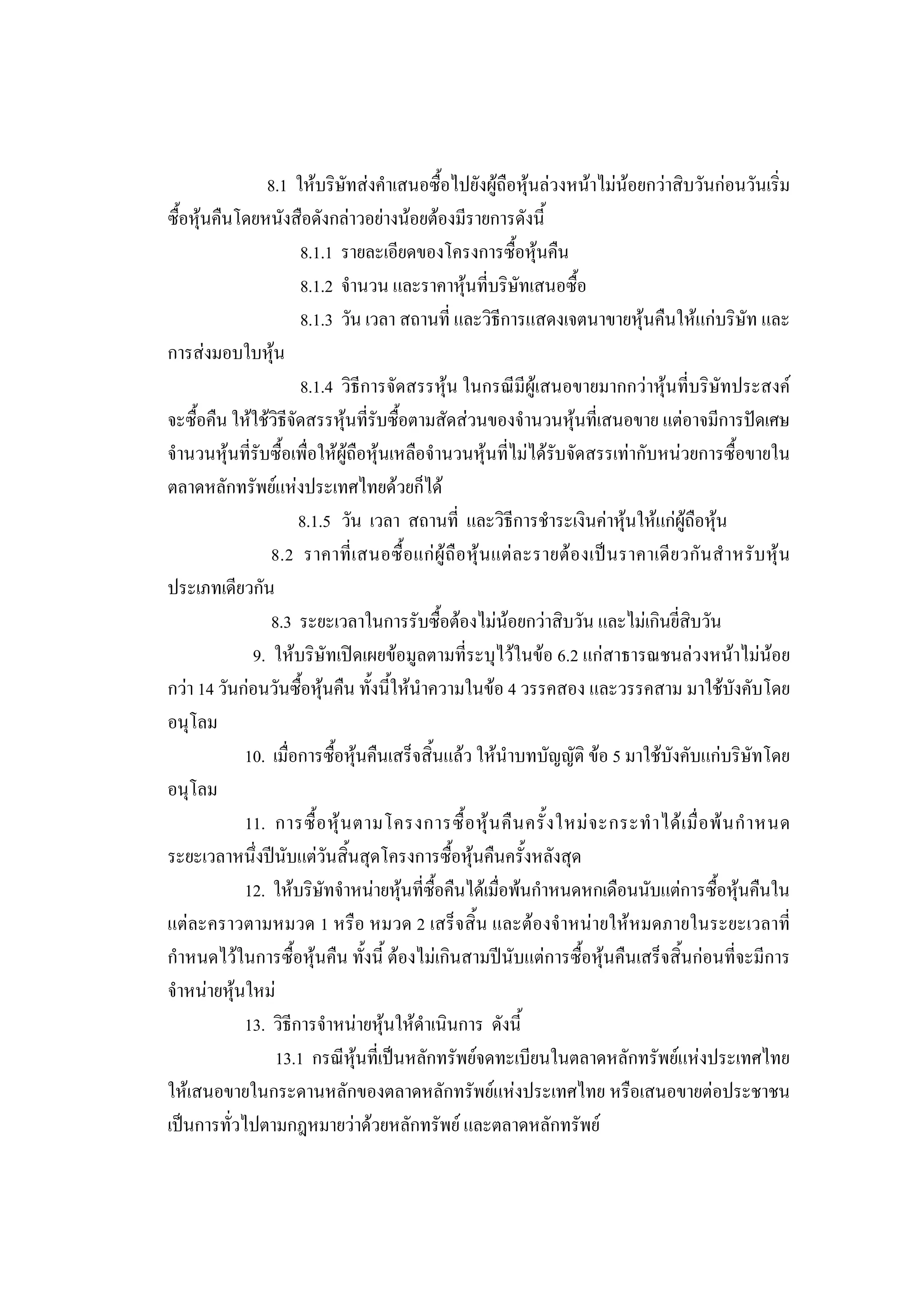 211

                8.1 ใหบริษัทสงคําเสนอซื้อไปยังผูถือหุนลวงหนาไมนอยกวาสิบวันกอนวันเริ่ม
ซื้อหุนคืนโดยหนังสือดังกลาวอยางนอยตองมีรายการดังนี้
                      8.1.1 รายละเอียดของโครงการซื้อหุนคืน
                      8.1.2 จํานวน และราคาหุนที่บริษัทเสนอซื้อ
                      8.1.3 วัน เวลา สถานที่ และวิธีการแสดงเจตนาขายหุนคืนใหแกบริษัท และ
การสงมอบใบหุน
                      8.1.4 วิธีการจัดสรรหุน ในกรณีมีผูเสนอขายมากกวาหุนที่บริษัทประสงค
จะซื้อคืน ใหใชวิธีจัดสรรหุนที่รับซื้อตามสัดสวนของจํานวนหุนที่เสนอขาย แตอาจมีการปดเศษ
จํานวนหุนที่รับซื้อเพื่อใหผูถือหุนเหลือจํานวนหุนที่ไมไดรับจัดสรรเทากับหนวยการซื้อขายใน
ตลาดหลักทรัพยแหงประเทศไทยดวยก็ได
                      8.1.5 วัน เวลา สถานที่ และวิธีการชําระเงินคาหุนใหแกผูถือหุน
                 8.2 ราคาที่ เ สนอซื้ อ แก ผู ถื อ หุ น แต ล ะรายต อ งเป น ราคาเดี ย วกั น สํ า หรั บ หุ น
ประเภทเดียวกัน
                8.3 ระยะเวลาในการรับซื้อตองไมนอยกวาสิบวัน และไมเกินยี่สิบวัน
             9. ใหบริษัทเปดเผยขอมูลตามที่ระบุไวในขอ 6.2 แกสาธารณชนลวงหนาไมนอย
กวา 14 วันกอนวันซื้อหุนคืน ทั้งนี้ใหนําความในขอ 4 วรรคสอง และวรรคสาม มาใชบังคับโดย
อนุโลม
            10. เมื่อการซื้อหุนคืนเสร็จสิ้นแลว ใหนําบทบัญญัติ ขอ 5 มาใชบังคับแกบริษัทโดย
อนุโลม
            11. การซื้ อ หุ น ตามโครงการซื้ อ หุ น คื น ครั้ ง ใหม จ ะกระทํ า ได เ มื่ อ พ น กํ า หนด
ระยะเวลาหนึ่งปนับแตวันสิ้นสุดโครงการซื้อหุนคืนครั้งหลังสุด
            12. ใหบริษัทจําหนายหุนที่ซื้อคืนไดเมื่อพนกําหนดหกเดือนนับแตการซื้อหุนคืนใน
แตละคราวตามหมวด 1 หรือ หมวด 2 เสร็จสิ้น และตองจําหนายใหหมดภายในระยะเวลาที่
กําหนดไวในการซื้อหุนคืน ทั้งนี้ ตองไมเกินสามปนับแตการซื้อหุนคืนเสร็จสิ้นกอนที่จะมีการ
จําหนายหุนใหม
            13. วิธีการจําหนายหุนใหดําเนินการ ดังนี้
                 13.1 กรณีหุนที่เปนหลักทรัพยจดทะเบียนในตลาดหลักทรัพยแหงประเทศไทย
ใหเสนอขายในกระดานหลักของตลาดหลักทรัพยแหงประเทศไทย หรือเสนอขายตอประชาชน
เปนการทั่วไปตามกฎหมายวาดวยหลักทรัพย และตลาดหลักทรัพย
 