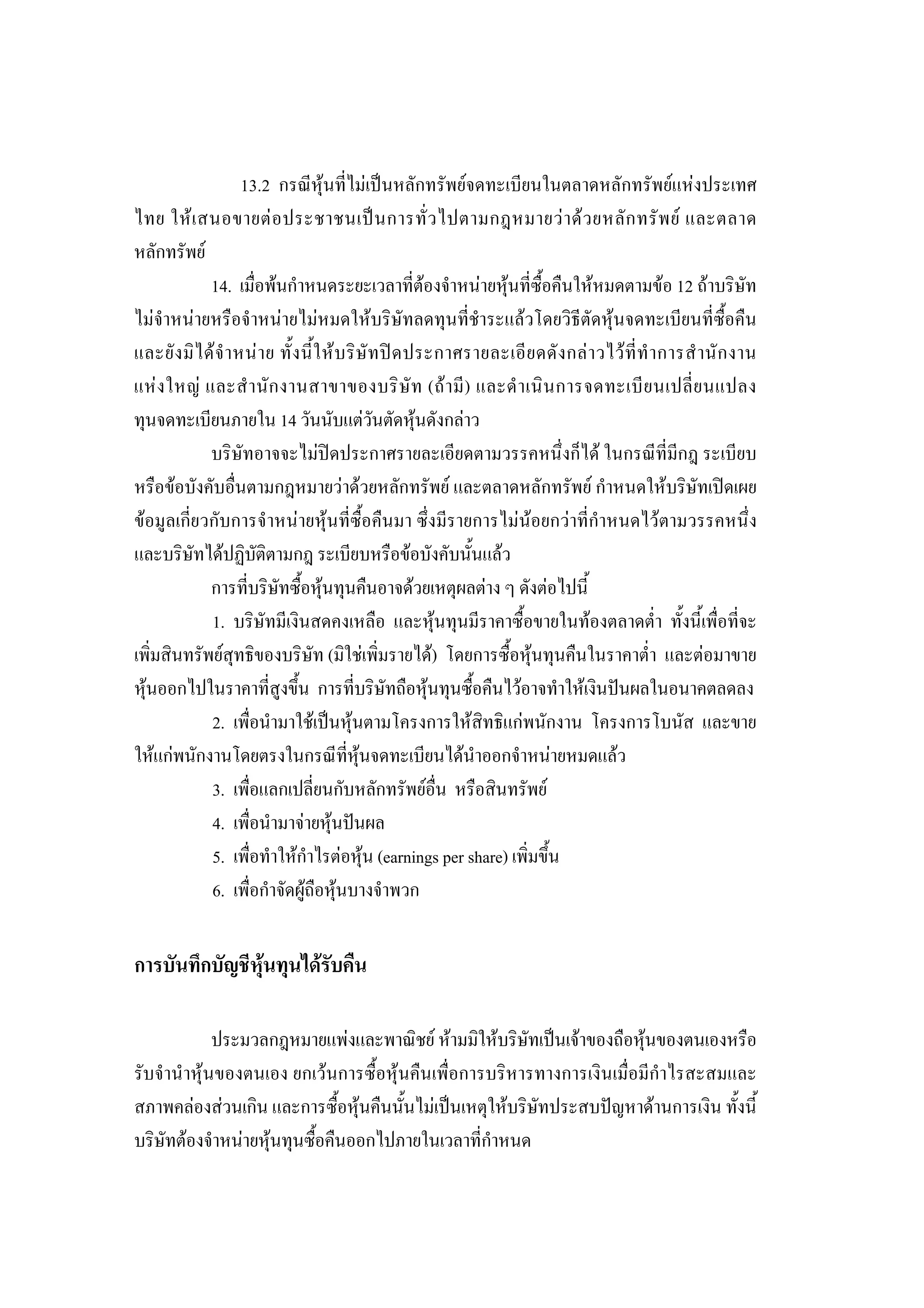 212

                      13.2 กรณีหุนที่ไมเปนหลักทรัพยจดทะเบียนในตลาดหลักทรัพยแหงประเทศ
ไทย ให เ สนอขายต อ ประชาชนเป น การทั่ ว ไปตามกฎหมายว า ด ว ยหลั ก ทรั พ ย และตลาด
หลักทรัพย
              14. เมื่อพนกําหนดระยะเวลาที่ตองจําหนายหุนที่ซื้อคืนใหหมดตามขอ 12 ถาบริษัท
ไมจําหนายหรือจําหนายไมหมดใหบริษัทลดทุนที่ชําระแลวโดยวิธีตัดหุนจดทะเบียนที่ซื้อคืน
และยั ง มิ ไ ด จํ า หน า ย ทั้ ง นี้ ใ ห บ ริ ษั ท ป ด ประกาศรายละเอี ย ดดั ง กล า วไว ที่ ทํ า การสํ า นั ก งาน
แห ง ใหญ และสํ า นั ก งานสาขาของบริ ษั ท (ถ า มี ) และดํ า เนิ น การจดทะเบี ย นเปลี่ ย นแปลง
ทุนจดทะเบียนภายใน 14 วันนับแตวันตัดหุนดังกลาว
              บริษัทอาจจะไมปดประกาศรายละเอียดตามวรรคหนึ่งก็ได ในกรณีที่มีกฎ ระเบียบ
หรือขอบังคับอื่นตามกฎหมายวาดวยหลักทรัพย และตลาดหลักทรัพย กําหนดใหบริษัทเปดเผย
ขอมูลเกี่ยวกับการจําหนายหุนที่ซื้อคืนมา ซึ่งมีรายการไมนอยกวาที่กําหนดไวตามวรรคหนึ่ง
และบริษัทไดปฏิบัติตามกฎ ระเบียบหรือขอบังคับนั้นแลว
              การที่บริษัทซื้อหุนทุนคืนอาจดวยเหตุผลตาง ๆ ดังตอไปนี้
              1. บริษัทมีเงินสดคงเหลือ และหุนทุนมีราคาซื้อขายในทองตลาดต่ํา ทั้งนี้เพื่อที่จะ
เพิ่มสินทรัพยสุทธิของบริษัท (มิใชเพิ่มรายได) โดยการซื้อหุนทุนคืนในราคาต่ํา และตอมาขาย
หุนออกไปในราคาที่สูงขึ้น การที่บริษัทถือหุนทุนซื้อคืนไวอาจทําใหเงินปนผลในอนาคตลดลง
              2. เพื่อนํามาใชเปนหุนตามโครงการใหสิทธิแกพนักงาน โครงการโบนัส และขาย
ใหแกพนักงานโดยตรงในกรณีที่หุนจดทะเบียนไดนําออกจําหนายหมดแลว
              3. เพื่อแลกเปลี่ยนกับหลักทรัพยอื่น หรือสินทรัพย
              4. เพื่อนํามาจายหุนปนผล
              5. เพื่อทําใหกําไรตอหุน (earnings per share) เพิ่มขึ้น
              6. เพื่อกําจัดผูถือหุนบางจําพวก


การบันทึกบัญชีหุนทุนไดรับคืน

             ประมวลกฎหมายแพงและพาณิชย หามมิใหบริษัทเปนเจาของถือหุนของตนเองหรือ
รับจํานําหุนของตนเอง ยกเวนการซื้อหุนคืนเพื่อการบริหารทางการเงินเมื่อมีกําไรสะสมและ
สภาพคลองสวนเกิน และการซื้อหุนคืนนั้นไมเปนเหตุใหบริษัทประสบปญหาดานการเงิน ทั้งนี้
บริษัทตองจําหนายหุนทุนซื้อคืนออกไปภายในเวลาที่กําหนด
 
