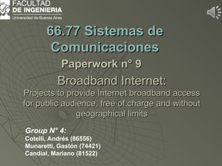 BroadbandBroadband Internet:Internet:
Projects to provide Internet broadband accessProjects to provide Internet broadband access
for public audience, free of charge and withoutfor public audience, free of charge and without
geographical limitsgeographical limits
66.7766.77 Sistemas deSistemas de
ComunicacionesComunicaciones
PaperworkPaperwork n° 9n° 9
Group N° 4:
Cotelli, Andrés (86556)
Munaretti, Gastón (74421)
Candial, Mariano (81522)
 