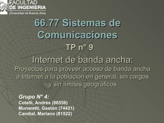 Internet de banda ancha:Internet de banda ancha:
Proyectos para proveer acceso de banda anchaProyectos para proveer acceso de banda ancha
a Internet a la población en general, sin cargosa Internet a la población en general, sin cargos
y sin límites geográficosy sin límites geográficos
66.77 Sistemas de66.77 Sistemas de
ComunicacionesComunicaciones
TP n° 9TP n° 9
Grupo N° 4:
Cotelli, Andrés (86556)
Munaretti, Gastón (74421)
Candial, Mariano (81522)
 