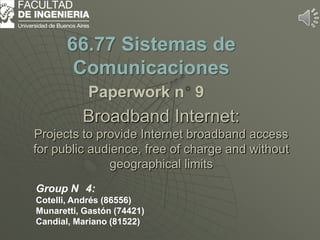 Broadband Internet:
Projects to provide Internet broadband access
for public audience, free of charge and without
geographical limits
66.77 Sistemas de
Comunicaciones
Paperwork n 9
Group N 4:
Cotelli, Andrés (86556)
Munaretti, Gastón (74421)
Candial, Mariano (81522)
 