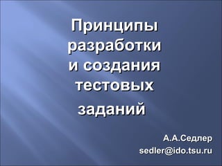 Принципы
разработки
и создания
тестовых
заданий
А.А.Седлер
sedler@ido.tsu.ru

 