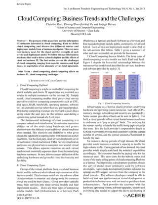 Review Paper
Int. J. on Recent Trends in Engineering and Technology, Vol. 8, No. 1, Jan 2013

Cloud Computing: Business Trends and the Challenges
Christina Kerr, Phuong-Thao (Jackie) Vu and Sadegh Davari
School of Science and Computer Engineering
University of Houston – Clear Lake
Davari@UHCL.edu
(Platform as a Service) and SaaS (Software as a Service); and
four main deployment models: public, community, private and
hybrid. Each service and deployment model is described in
the sub-sections that follow. Table 1 gives a summary of
what each service model can provide for businesses.
1. Cloud Computing Service Models. The three types of
cloud computing service models are IaaS, PaaS and SaaS.
Figure 1 depicts the hierarchal relationship between the
various service models and describes the services, hardware
and software provided by each [13].

Abstract — The purpose of this paper is to provide information
to businesses interested in cloud computing. First we define
cloud computing and discuss the different service and
deployment models from a business standpoint. Then we move
into business cases for the cloud and the strengths of each
service and deployment model. We follow this up with business
attributes that tend to drive a cloud adaption and the effects of
cloud on business IT. The last section reveals the challenges
of cloud computing ranging from security concerns and legal
issues, to negotiation of an adequate service level agreement.
Index Terms – cloud computing, cloud computing effects on
business IT, cloud computing challenges

I. INTRODUCTION TO CLOUD COMPUTING
A. Cloud Computing Defined
Cloud Computing is a style (or method) of computing for
which scalable and elastic IT capabilities are provided as a
service to multiple customers via the Internet [8]. Simply
stated, cloud computing enables third party cloud service
providers to deliver computing components (such as CPU,
disk space, RAM, bandwidth, operating systems, software
etc.) as a rentable service rather than as a purchased product.
The shared computing resources are provided to users like a
utility where the user pays for the utilities used during a
certain time period instead of a fixed price.
The fundamental technology of cloud computing is a
computer network and virtualization. Virtualization maximizes
utilization of the underlying hardware and grants
administrators the ability to create additional virtual machines
when needed. This elasticity and flexibility is what gives
clouds the capability to supply clients with resources as they
need them. For the most part, cloud services implement server
virtualization (virtual machines or VMs). Server virtualization
partitions one physical server/computer into several virtual
servers. This allows separate execution on each virtual
machine and essentially separates them from the underlying
hardware resources. In turn, this maximizes utilization of the
underlying hardware and gives the cloud its elasticity and
flexibility.

Fig. 1. Cloud Computing hierarchy

Infrastructure as a Service (IaaS) provides underlying
hardware and operating system resources. IaaS offers CPU,
memory, storage, networking and security as a package [1].
Some current providers of IaaS can be seen in Table 1. For
IaaS, a cloud provider offers virtual hosted servers/machines
to end-users on a “pay as you go” basis. You only pay for
the servers needed to handle the traffic being experienced at
that time. It is the IaaS provider’s responsibility (such as
GoGrid or Joyent) to provide their customers with the correct
number of servers, and the correct amount of bandwidth to
handle the load.
For instance, during periods of high demand the cloud
provider would increase a website’s capacity to handle the
high-volume traffic. During periods of low demand, the cloud
provider would simply scale back the website’s capabilities
accordingly. The customer benefits by paying only for the
resources used. This saves costs for the website owner and
is one of the main selling points of cloud computing.Platform
as a Service (PaaS) provides a development platform, thus is
the service model most commonly used by software
developers. A pre-made development platform relocates the
upkeep and OS support services from the company to the
cloud provider. The software developers would be able to
build and test new applications on rented development or
production infrastructures with no need to purchase these
infrastructures. PaaS provides the customer with the
hardware, operating system, software upgrades, security and
everything else needed to support the day to day hosting of

B. Cloud Computing Types
On top of the virtual platform there is a cloud business
model and the software which allows implementation of the
business model. This business model and the software allow
cloud providers to monitor and charge only for resources
which are used by their clients. Cloud providers typically
break their services into three service models and four
deployment models.. There are three types of computing
service models: IaaS (Infrastructure as a Service), PaaS
© 2013 ACEEE
DOI: 01.IJRTET.8.1. 66

76

 