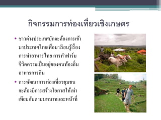 กิจกรรมการท่องเที่ยวเชิงเกษตร
• ชาวต่างประเทศมักจะต้องการเข้า
มาประเทศไทยเพื่อมาเรียนรู้เรื่อง
การทาอาหารไทย การทาฟาร์ม
ชี...
