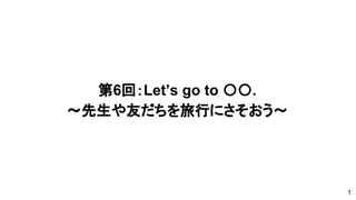 第6回：Let’s go to 〇〇.
～先生や友だちを旅行にさそおう〜
1
 