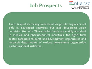Job Prospects
There is spurt increasing in demand for genetic engineers not
only in developed countries but also developing Asian
countries like India. These professionals are mainly absorbed
in medical and pharmaceutical industries, the agricultural
sector, corporate research and development organization and
research departments of various government organization
and educational institutes.
www.entranzz.com
 