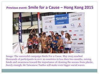 Previous event: Smile for a Cause – Hong Kong 2015
Image: The successful campaign Smile For a Cause, May 2015 reached
thousands of participants in over 10 countries in less then two months, raising
funds and awareness toward the importance of cleaning the oceans from plastic.
Surely enough, 66 Taiwanese Turtles will make even bigger social waves.
 
