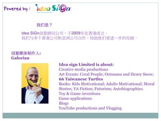Powered by :
我们是？
idea SiGn创意顾问公司，于2009年在香港成立。
我们与多个香港公司和亚洲公司合作，协助他们更进一步的发展。
Idea sign Limited is about:
Creative media productions
Art Events: Coral People; Octonana and Henry Snow;
66 Taiwanese Turtles
Books: Kids Motivational; Adults Motivational; Moral
Stories; YA Fiction; Futurism; Autobiographies.
Toy & Game inventions
Game applications
Blogs
YouTube productions and Vlogging
创意媒体制作人:
Galorian
 