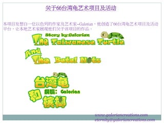 关于66台湾龟艺术项目及活动
本项目发想自一位以色列的作家及艺术家--Galorian，他创造了66台湾龟艺术项目及活动
平台，让本地艺术家展现他们关于该项目的作品。
www.galoriancreations.com
eternity@galoriancreations.com
 