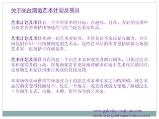 关于66台湾龟艺术计划及项目
艺术计划及项目有一个非常简单的目标：在趣味、自在、友好的氛围中
为观赏者带来精挑细选的当代当地艺术家作品。
艺术计划及项目欢迎一切艺术爱好者，不管是新买家还是收藏者，并且
向他们介绍一些精挑细选的艺术品，这些艺术品的作者包括崭露头角的
艺术家，也包括卓有成就者。
艺术计划及项目旨在构建一个由艺术家和观赏者的共同体，以促进艺术
家和观赏者的互动，在帮助观赏者更好地理解本市场中艺术作品的同时，
也帮助艺术家获得来自观众的直接反馈。
本市场惬意而雅致的环境致力于消除艺术家和买家之间的障碍，使艺术
品的购买变得轻而易举。仅在一个地方，观赏者就能方便地了解超过五
十位创作方式、风格、主题、价位各异的艺术家。
www.galoriancreations.com
eternity@galoriancreations.com
 