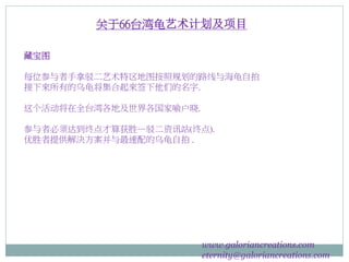 藏宝图
每位参与者手拿驳二艺术特区地图按照规划的路线与海龟自拍
接下來所有的乌龟将集合起來签下他们的名字.
这个活动将在全台湾各地及世界各国家喻户晓.
参与者必须达到终点才算获胜—驳二资讯站(终点).
优胜者提供解決方案并与最速配的乌龟自拍 .
www.galoriancreations.com
eternity@galoriancreations.com
关于66台湾龟艺术计划及项目
 