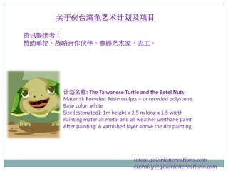 计划名称: The Taiwanese Turtle and the Betel Nuts
Material: Recycled Resin sculpts – or recycled polystone.
Base color: white
Size (estimated): 1m height x 2.5 m long x 1.5 width
Painting material: metal and all weather urethane paint
After painting: A varnished layer above the dry painting
www.galoriancreations.com
eternity@galoriancreations.com
资讯提供者：
赞助单位，战略合作伙伴，参展艺术家，志工。
关于66台湾龟艺术计划及项目
 