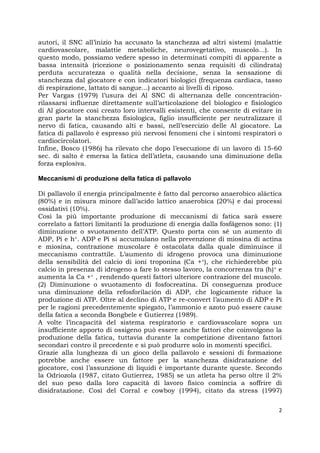 2
autori, il SNC all’inizio ha accusato la stanchezza ad altri sistemi (malattie
cardiovascolare, malattie metaboliche, neurovegetativo, muscolo...). In
questo modo, possiamo vedere spesso in determinati compiti di apparente a
bassa intensità (ricezione o posizionamento senza requisiti di cilindrata)
perduta accuratezza o qualità nella decisione, senza la sensazione di
stanchezza dal giocatore e con indicatori biologici (frequenza cardiaca, tasso
di respirazione, lattato di sangue...) accanto ai livelli di riposo.
Per Vargas (1979) l’usura dei Al SNC di alternanza delle concentración-
rilassarsi influenze direttamente sull’articolazione del biologico e fisiologico
di Al giocatore così creato loro intervalli esistenti, che consente di evitare in
gran parte la stanchezza fisiologica, figlio insufficiente per neutralizzare il
nervo di fatica, causando alti e bassi, nell’esercizio delle Al giocatore. La
fatica di pallavolo è espresso più nervosi fenomeni che i sintomi respiratori o
cardiocircolatori.
Infine, Bosco (1986) ha rilevato che dopo l’esecuzione di un lavoro di 15-60
sec. di salto è emersa la fatica dell’atleta, causando una diminuzione della
forza esplosiva.
Meccanismi di produzione della fatica di pallavolo
Di pallavolo il energia principalmente è fatto dal percorso anaerobico aláctica
(80%) e in misura minore dall’acido lattico anaerobica (20%) e dai processi
ossidativi (10%).
Così la più importante produzione di meccanismi di fatica sarà essere
correlato a fattori limitanti la produzione di energia dalla fosfágenos sono: (1)
diminuzione o svuotamento dell’ATP. Questo porta con sé un aumento di
ADP, Pi e h+. ADP e Pi si accumulano nella prevenzione di miosina di actina
e miosina, contrazione muscolare è ostacolata dalla quale diminuisce il
meccanismo contrattile. L’aumento di idrogeno provoca una diminuzione
della sensibilità del calcio di ioni troponina (Ca ++), che richiederebbe più
calcio in presenza di idrogeno a fare lo stesso lavoro, la concorrenza tra (h)+ e
aumenta la Ca ++ , rendendo questi fattori ulteriore contrazione del muscolo.
(2) Diminuzione o svuotamento di fosfocreatina. Di conseguenza produce
una diminuzione della refosforilación di ADP, che logicamente riduce la
produzione di ATP. Oltre al declino di ATP e re-convert l’aumento di ADP e Pi
per le ragioni precedentemente spiegato, l’ammonio e azoto può essere cause
della fatica a seconda Bongbele e Gutierrez (1989).
A volte l’incapacità del sistema respiratorio e cardiovascolare sopra un
insufficiente apporto di ossigeno può essere anche fattori che coinvolgono la
produzione della fatica, tuttavia durante la competizione diventano fattori
secondari contro il precedente e si può produrre solo in momenti specifici.
Grazie alla lunghezza di un gioco della pallavolo e sessioni di formazione
potrebbe anche essere un fattore per la stanchezza disidratazione del
giocatore, così l’assunzione di liquidi è importante durante queste. Secondo
la Odriozola (1987, citato Gutierrez, 1985) se un atleta ha perso oltre il 2%
del suo peso dalla loro capacità di lavoro fisico comincia a soffrire di
disidratazione. Così del Corral e cowboy (1994), citato da stress (1997)
 