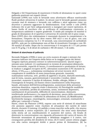 3
Delgado e Gil l’importanza di mantenere il livello di idratazione in sport come
pallavolo praticato nei reparti chiusi.
Gatorade (1994) non tutte le bevande sono altrettanto efficace sostituendo
fluidi perdute attraverso il sudore. In alcuni casi le bevande gassate possono
causare mal di stomaco e bevande con caffeina e alcol agiscono come un
diuretico e possono aggravare la disidratazione. Così sottile e cols (1997)
indicano che si per bere adeguatamente a mangiare per essere ipotonica, di
basso livello di zucchero che si verificano di reidratazione contenuto, a
temperatura ambiente e sapore gradevole. Il modo più semplice di monitor il
grado di idratazione di el sportivo è attraverso Al controllo del el peso corpo.
Haro (1997) dice che reidratazione è essenziale durante la competizione e la
formazione, l’importo da lui deve essere 500 ml/l x ora di gioco, con una
temperatura compresa tra 5 e 10 secondi, una concentrazione di carboidrati
dell’8%, solo per la reidratazione non al fine di ricostituire l’energia e con 30-
50 mmol/l di sodio. Dopo che la concorrenza è il recupero di 1-3 l più presto
con 0.75 g/kg / h di idrati di carbonio e 80-20-mmol / l di sodio.
Sintomi di stanchezza di pallavolo
Secondo Delgado (1998) ci sono un certo numero di segni e sintomi che
possono indicare noi l’aspetto della fatica se la maggior parte dei fattori
vengono ripetuta possono entrare in sobreentrenamiento. Questi segni e
sintomi sono indicati: (1) cambiamenti in termini di prestazioni (diminuita
forza contrattile, capacità di lavoro, il coordinamento e produzione di lattato;
si traduce e peggiori recupero di FC, alterazioni aumentato il FC durante lo
sforzo, il VOsubmáx 2, submáxima ventilazione ed errori tecnici); (2) Il
complessivo le modifiche di stato (stanchezza generale, insonnia,
sudorazione notturna, sete, perdita di appetito e di peso, disturbi mestruali,
mal di testa, nausea, gastrointestinale è sconvolto e tendini, dolori
muscolari, aumenta il rischio di infezione, freddo, allergia, febbre e
l’insorgenza di herpes); (3) Esame clinico (cambiamenti nella frequenza
basale, alterazioni dell’elettrocardiogramma, aumentano della pressione
arteriosa diastolica, capacità vitale è diminuito); (4) Psicologiche modifiche
(apatia, instabilità, perdita di autostima, ansia, sentimenti depressivi,
cambiamenti di personalità, difficoltà di concentrazione, diminuito
intellettuale performance e la capacità di decisione, paura della concorrenza,
guidando lentamente e difficoltà di abbandono di fronte); (5) Modificazioni
biochimiche (sangue, ematologiche, immunologici, ormonali, enzimatiche e
affini per i minerali e l’urina.
Harre, citato da Platonov (1993), espone una serie di sintomi di stanchezza
che possono apparire come risultato di attuazione dei carichi di valori
diversi, durante il training: (1) pallido o rosso macchie sulla pelle, che stanno
aumentando a carico superiore; (2) I movimenti che sono sono disturbati
nella storia ad un coordinamento el aumento del carico;. (3) Grado di
diminuire la concentrazione con riguardo all’aumento del carico di lavoro; (4)
Generale sensazione di pesantezza e debolezza maggiore è il carico, con
conseguente perdita del desiderio di treno; (5) Il vostro umore ottiene peggio
con alta carica emergenti dubbi e paura prima di formazione; (6) La
 