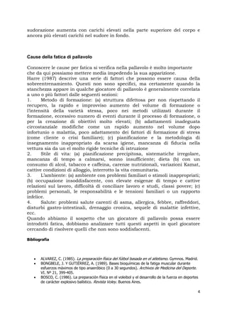 4
sudorazione aumenta con carichi elevati nella parte superiore del corpo e
ancora più elevati carichi nel sudore in fondo.
Cause della fatica di pallavolo
Conoscere le cause per fatica si verifica nella pallavolo è molto importante
che da qui possiamo mettere media impedendo la sua apparizione.
Harre (1987) descrive una serie di fattori che possono essere causa della
sobreentrenamiento. Questi non sono specifici, ma certamente quando la
stanchezza appare in qualche giocatore di pallavolo è generalmente correlata
a uno o più fattori dalle seguenti sezioni:
1. Metodo di formazione: (a) struttura difettosa per non rispettando il
recupero, la rapido e improvviso aumento del volume di formazione o
l’intensità della varietà stessa, poco nei metodi utilizzati durante il
formazione, eccessivo numero di eventi durante il processo di formazione, o
per la creazione di obiettivi molto elevati; (b) adattamenti inadeguata
circostanziale modifiche come un rapido aumento nel volume dopo
infortunio o malattia, poco adattamento dei fattori di formazione di stress
(come cliente o crisi familiare); (c) pianificazione e la metodologia di
insegnamento inappropriato da scarsa igiene, mancanza di fiducia nella
vettura sia da un el molto rigide tecniche di istruzione
2. Stile di vita: (a) pianificazione precipitosa, sistematiche irregolare,
mancanza di tempo a calmarsi, sonno insufficiente; dieta (b) con un
consumo di alcol, tabacco e caffeina, carenze nutrizionali, variazioni Kamat,
cattive condizioni di alloggio, interrotto la vita comunitaria.
3. L’ambiente: (a) ambiente con problemi familiari o stimoli inappropriati;
(b) occupazione insoddisfacente, con elevate esigenze di tempo e cattive
relazioni sul lavoro, difficoltà di conciliare lavoro e studi, classi povere; (c)
problemi personali, le responsabilità e le tensioni familiari o un rapporto
infelice.
4. Salute: problemi salute carenti di asma, allergica, febbre, raffreddori,
disturbi gastro-intestinali, drenaggio cronica, sequele di malattie infettive,
ecc.
Quando abbiamo il sospetto che un giocatore di pallavolo possa essere
introdotti fatica, dobbiamo analizzare tutti questi aspetti in quel giocatore
cercando di risolvere quelli che non sono soddisfacenti.
Bibliografia
 ALVAREZ, C. (1985). La preparación física del fútbol basada en el atletismo. Gymnos. Madrid.
 BONGBELE, J. Y GUTIÉRREZ, A. (1989). Bases bioquímicas de la fatiga muscular durante
esfuerzos máximos de tipo anaeróbico (0 a 30 segundos). Archivos de Medicina del Deporte.
VI. Nº 21, 399-405.
 BOSCO, C. (1986). La preparación física en el voleibol y el desarrollo de la fuerza en deportes
de carácter explosivo balístico. Revista Voley. Buenos Aires.
 