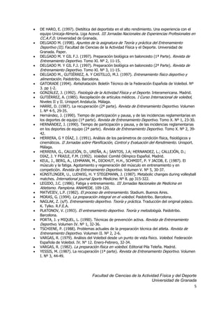 5
 DE HARO, E. (1997). Dietética del deportista en el alto rendimiento. Una experiencia con el
equipo Unicaja-Almería. Liga Acevol. III Jornadas Nacionales de Experiencias Profesionales en
CC.A.F.D. Universidad de Granada.
 DELGADO M. (1998). Apuntes de la asignatura de Teoría y práctica del Entrenamiento
Deportivo (II). Facultad de Ciencias de la Actividad Física y el Deporte. Universidad de
Granada. Paper.
 DELGADO M. Y GIL F.J. (1997). Preparación biológica en baloncesto (1ª Parte). Revista de
Entrenamiento Deportivo. Tomo XI. Nº 2, 11-15.
 DELGADO M. Y GIL F.J. (1997). Preparación biológica en baloncesto (2ª Parte). Revista de
Entrenamiento Deportivo. Tomo XI. Nº 3, 11-15.
 DELGADO M., GUTIÉRREZ, A. Y CASTILLO, M.J. (1997). Entrenamiento físico deportivo y
alimentación. Paidotribo. Barcelona.
 GATORADE (1994). Rehidratación. Boletín Técnico de la Federación Española de Voleibol. Nº
3. pp 1-2.
 GONZÁLEZ, J. (1992). Fisiología de la Actividad Física y el Deporte. Interamericana. Madrid.
 GUTIÉRREZ, A. (1985). Recopilación de artículos médicos. I Curso Internacional de voleibol,
Niveles II y II. Unisport Andalucía. Málaga.
 HARRE, D. (1987). La recuperación (2ª parte). Revista de Entrenamiento Deportivo. Volumen
I. Nº 4-5, 29-35.
 Hernández, J. (1990). Tiempo de participación y pausa, y de las incidencias reglamentarias en
los deportes de equipo (1ª parte). Revista de Entrenamiento Deportivo. Tomo X. Nº 1, 23-30.
 HERNÁNDEZ, J. (1990). Tiempo de participación y pausa, y de las incidencias reglamentarias
en los deportes de equipo (2ª parte). Revista de Entrenamiento Deportivo. Tomo X. Nº 2, 39-
42.
 HERRERA, G Y DÍAZ, J. (1991). Análisis de los parámetros de condición física, fisiológicos y
cinemáticos. II Jornadas sobre Planificación, Control y Evaluación del Rendimiento. Unisport.
Málaga.
 HERRERA, G., CALLEJÓN, D., UREÑA, A.; SANTOS, J.A; HERNANDEZ, L.; CALLEJÓN, D.;
DIAZ, J. Y FRAILE, F.M. (1992). Voleibol. Comité Olímpico Español. Madrid.
 KEUL, J., BERG, A., LEHMANN, M., DICKHUT, H.H., SCHMIDT, P. Y JACOB, E. (1987). El
músculo y la fatiga. Agotamiento y regeneración del músculo en entrenamiento y en
competición. Revista de Entrenamiento Deportivo. Volumen V. Nº 5, 30-37.
 KÜNSTLINGER, U., LUDWIG, H. Y STEGEMANN, J. (1987). Metabolic changes during volleyball
matches. International journal Sports Medicine. Nº 8. pp 315-322.
 LEGIDO, J.C. (1986). Fatiga y entrenamiento. III Jornadas Nacionales de Medicina en
Atletismo. Pamplona. ANAMEDE. 109-120.
 MATVEIEV, L.P. (1982). El proceso de entrenamiento. Stadium. Buenos Aires.
 MORAS, G. (1994). La preparación integral en el voleibol. Paidotribo. Barcelona.
 NAGLAK, Z. (s/f). Entrenamiento deportivo. Teoría y práctica. Traducción del original polaco.
K. Tylko. R.F.E.A.
 PLATONOV, V. (1993). El entrenamiento deportivo. Teoría y metodología. Paidotribo.
Barcelona.
 PORTA, J. y MIQUEL, L. (1990). Técnicas de prevención activa. Revista de Entrenamiento
Deportivo. Volumen IV. Nº 1, 32-36.
 TSCHIENE, P. (1988). Problemas actuales de la preparación técnica del atleta. Revista de
Entrenamiento Deportivo. Volumen II. Nº 2, 2-6.
 VARGAS, R. (1979). Análisis del Voleibol desde un punto de vista físico. Voleibol. Federación
Española de Voleibol. IV. N° 12. Enero-Febrero, 32-34.
 VARGAS, R. (1982). La preparación física en voleibol. Editorial Pila Teleña. Madrid.
 YESSIS, M. (1987). La recuperación (1ª parte). Revista de Entrenamiento Deportivo. Volumen
I. Nº 3, 44-49.
Facultad de Ciencias de la Actividad Física y del Deporte
Universidad de Granada
 
