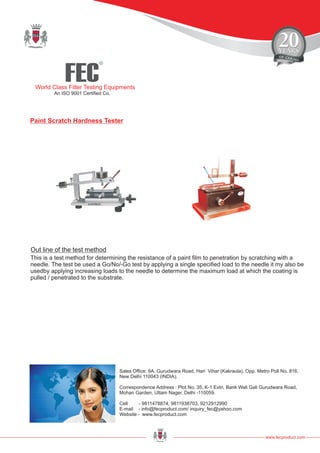 FEC
R
World Class Filter Testing Equipments
An ISO 9001 Certified Co.
www.fecproduct.com
Sales Office: 9A, Gurudwara Road, Hari Vihar (Kakraula), Opp. Metro Poll No. 816,
New Delhi 110043 (INDIA).
Correspondence Address : Plot No. 35, K-1 Extn, Bank Wali Gali Gurudwara Road,
Mohan Garden, Uttam Nager, Delhi -110059.
Cell - 9811478874, 9811938703, 9212912990
E-mail - info@fecproduct.com/ inquiry_fec@yahoo.com
Website - www.fecproduct.com
Paint Scratch Hardness Tester
This is a test method for determining the resistance of a paint film to penetration by scratching with a
needle. The test be used a Go/No/-Go test by applying a single specified load to the needle it my also be
usedby applying increasing loads to the needle to determine the maximum load at which the coating is
pulled / penetrated to the substrate.
Out line of the test method
 