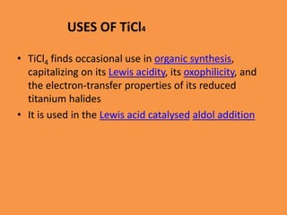 USES OF TiCl4
• TiCl4 finds occasional use in organic synthesis,
capitalizing on its Lewis acidity, its oxophilicity, and
the electron-transfer properties of its reduced
titanium halides
• It is used in the Lewis acid catalysed aldol addition
 