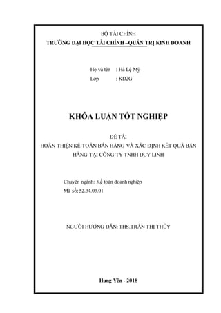 BỘ TÀI CHÍNH
TRƯỜNG ĐẠI HỌC TÀI CHÍNH –QUẢN TRỊ KINH DOANH
Họ và tên : Hà Lệ Mỹ
Lớp : KD2G
KHÓA LUẬN TỐT NGHIỆP
ĐỀ TÀI
HOÀN THIỆN KẾ TOÁN BÁN HÀNG VÀ XÁC ĐỊNH KẾT QUẢ BÁN
HÀNG TẠI CÔNG TY TNHH DUY LINH
Chuyên ngành: Kế toán doanh nghiệp
Mã số:52.34.03.01
NGƯỜI HƯỚNG DẪN: THS.TRẦN THỊ THÚY
Hưng Yên - 2018
 