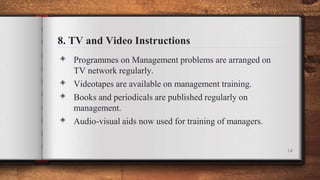 8. TV and Video Instructions
◈ Programmes on Management problems are arranged on
TV network regularly.
◈ Videotapes are available on management training.
◈ Books and periodicals are published regularly on
management.
◈ Audio-visual aids now used for training of managers.
14
 