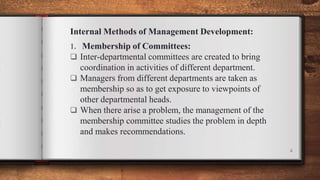 Internal Methods of Management Development:
1. Membership of Committees:
 Inter-departmental committees are created to bring
coordination in activities of different department.
 Managers from different departments are taken as
membership so as to get exposure to viewpoints of
other departmental heads.
 When there arise a problem, the management of the
membership committee studies the problem in depth
and makes recommendations.
4
 