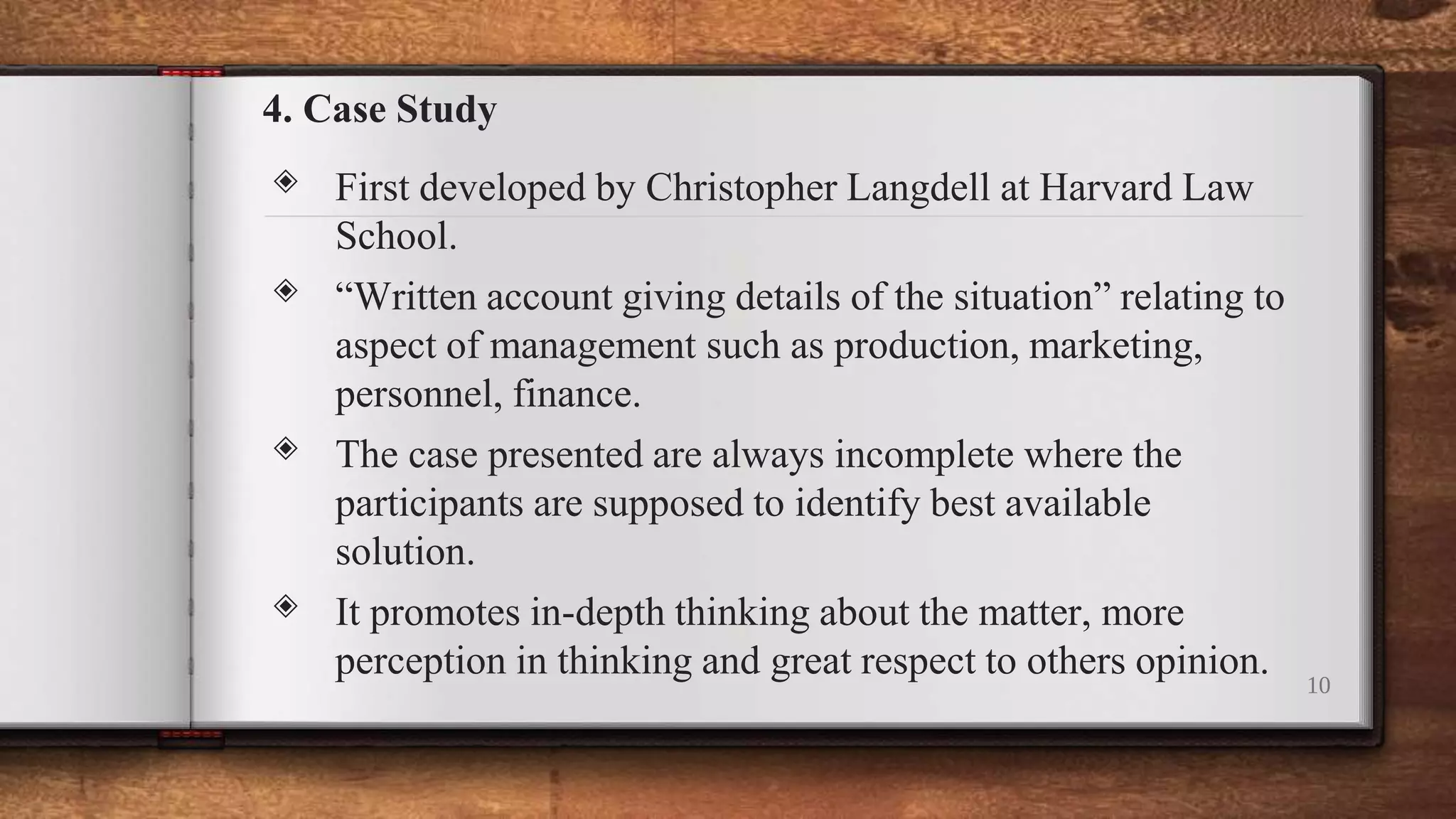 4. Case Study
◈ First developed by Christopher Langdell at Harvard Law
School.
◈ “Written account giving details of the situation” relating to
aspect of management such as production, marketing,
personnel, finance.
◈ The case presented are always incomplete where the
participants are supposed to identify best available
solution.
◈ It promotes in-depth thinking about the matter, more
perception in thinking and great respect to others opinion. 10
 