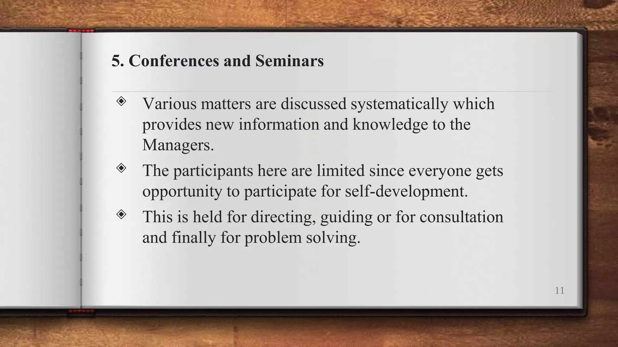 5. Conferences and Seminars
◈ Various matters are discussed systematically which
provides new information and knowledge to the
Managers.
◈ The participants here are limited since everyone gets
opportunity to participate for self-development.
◈ This is held for directing, guiding or for consultation
and finally for problem solving.
11
 