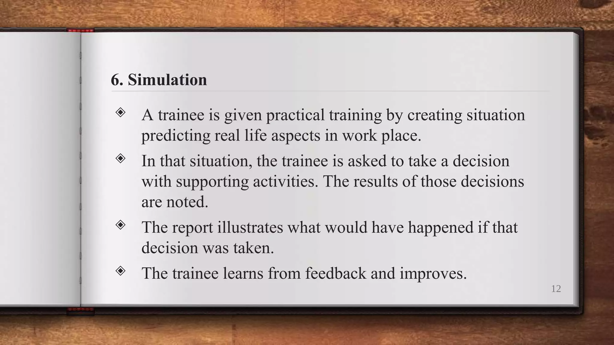 6. Simulation
◈ A trainee is given practical training by creating situation
predicting real life aspects in work place.
◈ In that situation, the trainee is asked to take a decision
with supporting activities. The results of those decisions
are noted.
◈ The report illustrates what would have happened if that
decision was taken.
◈ The trainee learns from feedback and improves.
12
 