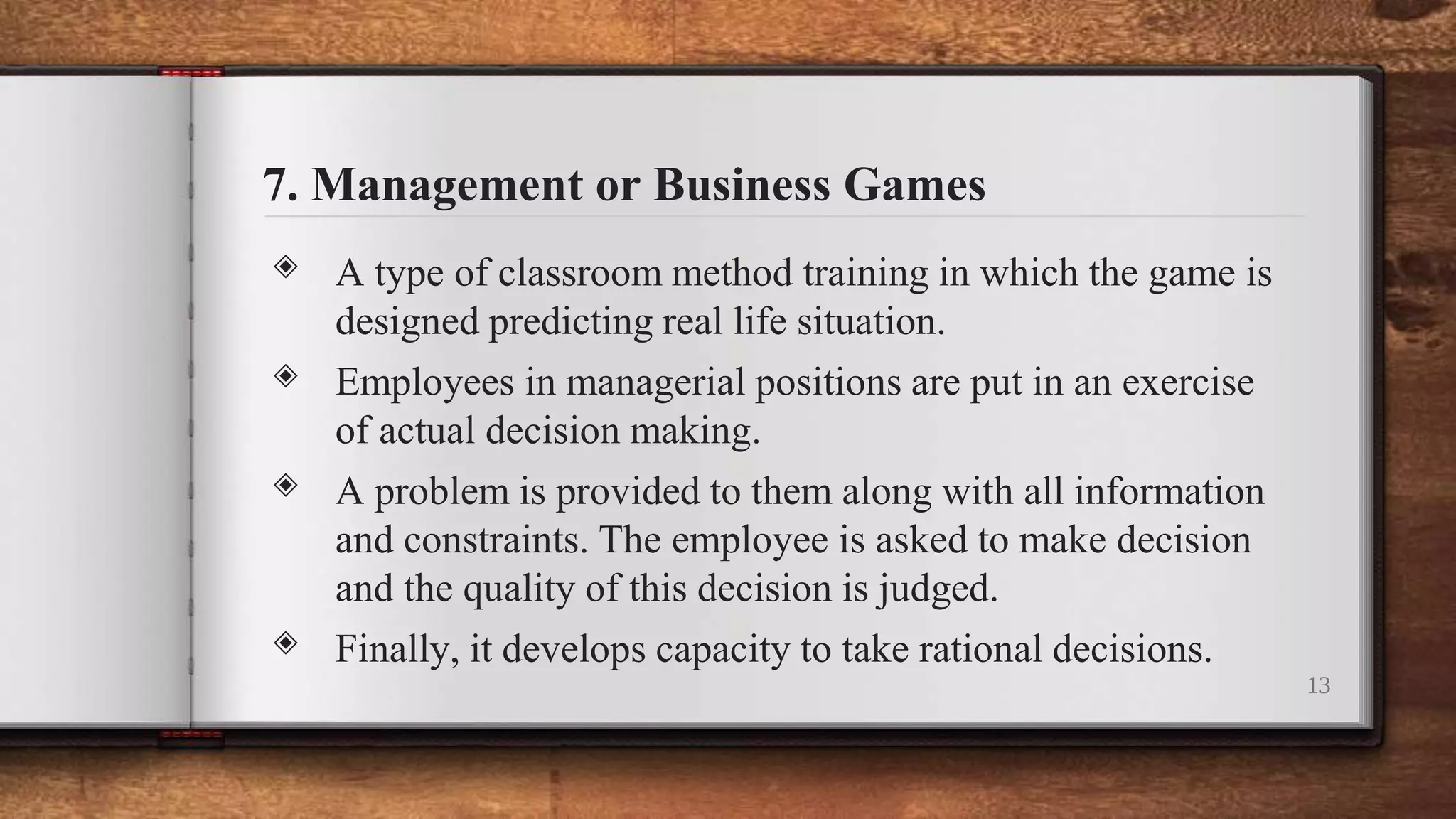 7. Management or Business Games
◈ A type of classroom method training in which the game is
designed predicting real life situation.
◈ Employees in managerial positions are put in an exercise
of actual decision making.
◈ A problem is provided to them along with all information
and constraints. The employee is asked to make decision
and the quality of this decision is judged.
◈ Finally, it develops capacity to take rational decisions.
13
 