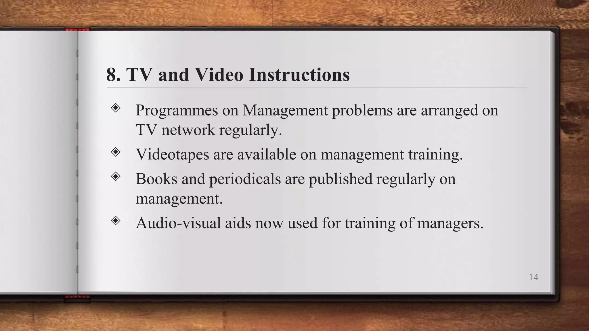 8. TV and Video Instructions
◈ Programmes on Management problems are arranged on
TV network regularly.
◈ Videotapes are available on management training.
◈ Books and periodicals are published regularly on
management.
◈ Audio-visual aids now used for training of managers.
14
 